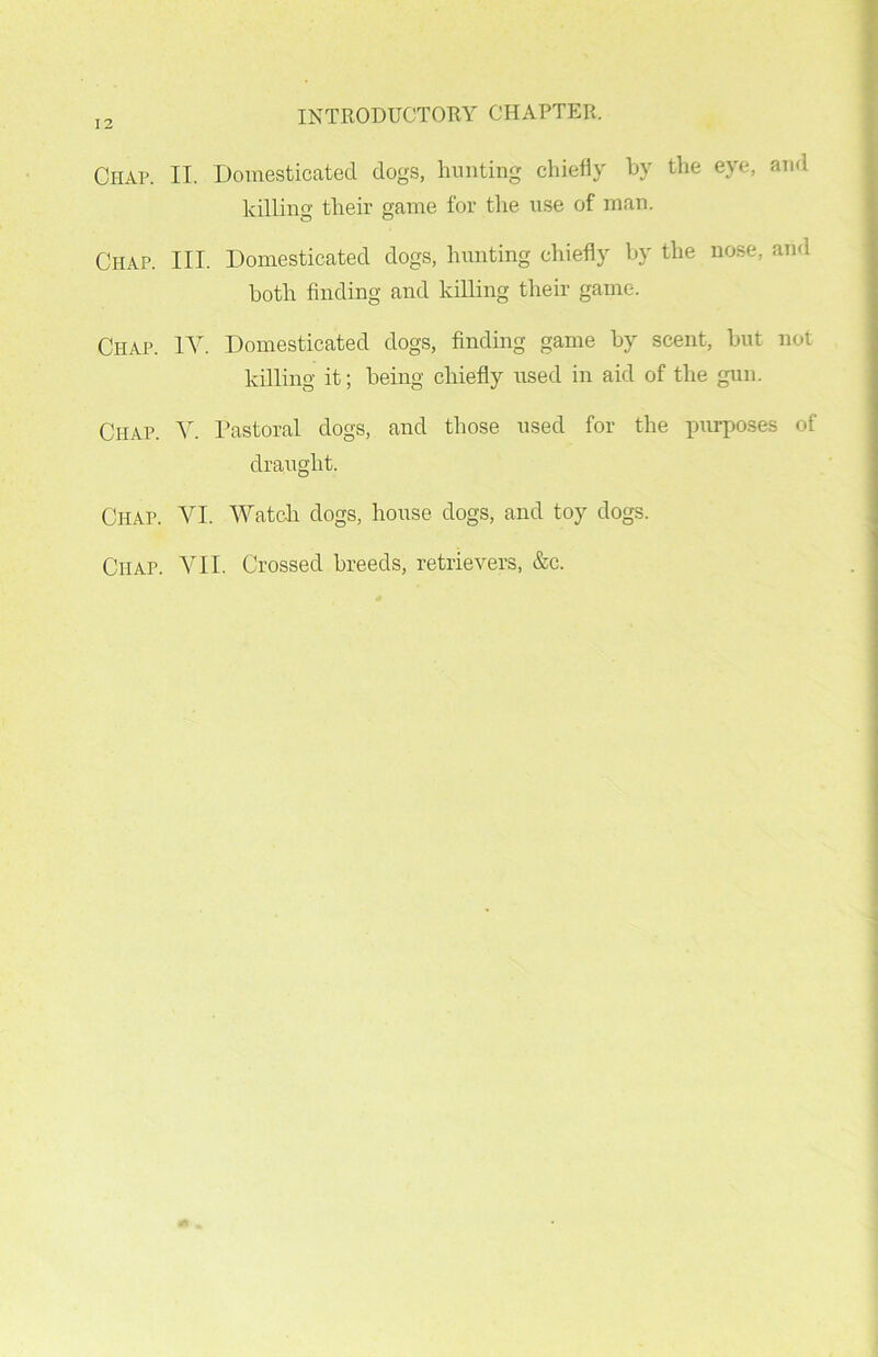 Ciiap. II. Domesticated dogs, hunting chiefly by the eye, and killing their game for the use of man. Chap. III. Domesticated dogs, hunting chiefly by the nose, and both finding and killing their game. Chap. IV. Domesticated dogs, finding game by scent, but not killing it; being chiefly used in aid of the gun. Chap. V. Pastoral dogs, and those used for the purposes of draught. Chap. VI. Watch dogs, house dogs, and toy dogs. Chap. VII. Crossed breeds, retrievers, &c.