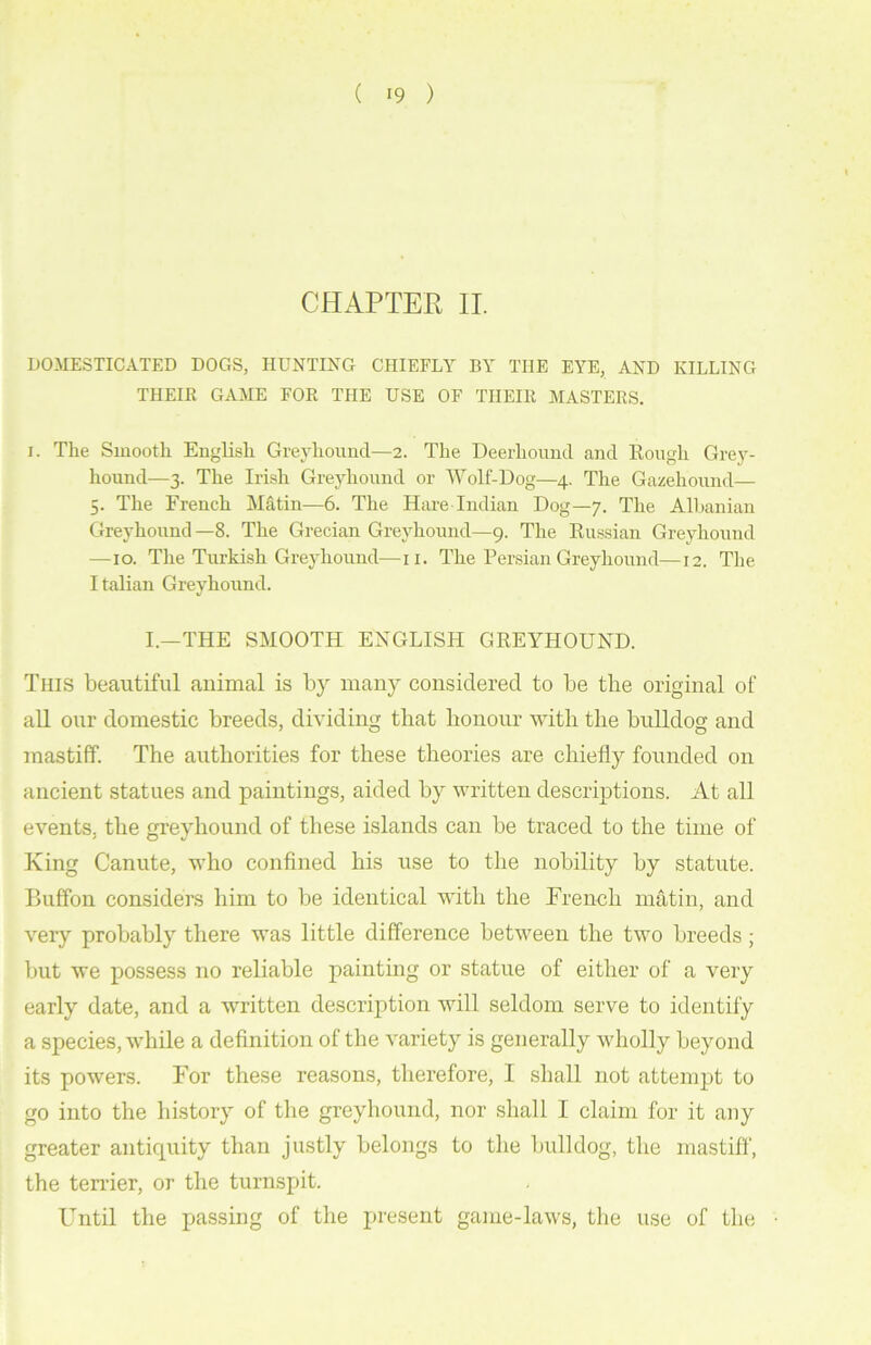 ( >9 ) CHAPTER II. DOMESTICATED DOGS, HUNTING CHIEFLY BY THE EYE, AND KILLING THEIR GAME FOR THE USE OF THEIR MASTERS. i. The Smooth English Greyhound—2. The Deerhound and Rough Grey- hound—3. The Irish Greyhound or Wolf-Dog—4. The Gazehound— 5. The French Matin—6. The Hare Indian Dog—7. The Albanian Greyhound—8. The Grecian Greyhound—9. The Russian Greyhound —10. The Turkish Greyhound—11. The Persian Greyhound—12. The Italian Greyhound. I.—THE SMOOTH ENGLISH GREYHOUND. This beautiful animal is by many considered to be the original of all our domestic breeds, dividing that honour with the bulldog and mastiff. The authorities for these theories are chiefly founded on ancient statues and paintings, aided by written descriptions. At all events, the greyhound of these islands can be traced to the time of King Canute, who confined his use to the nobility by statute. Buffon considers him to be identical with the Trench matin, and very probably there was little difference between the two breeds ; but we possess no reliable painting or statue of either of a very early date, and a written description will seldom serve to identify a species, while a definition of the variety is generally wholly beyond its powers. For these reasons, therefore, I shall not attempt to go into the history of the greyhound, nor shall I claim for it any greater antiquity than justly belongs to the bulldog, the mastiff, the tender, or the turnspit. Until the passing of the present game-laws, the use of the