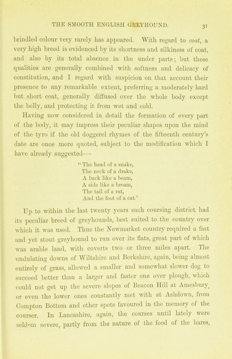 3i brindled colour very rarely has appeared. With regard to coat, a very high breed is evidenced by its shortness and silkiness of coat, and also by its total absence in the under parts; but these qualities are generally combined with softness and delicacy of constitution, and I regard with suspicion on that account their presence to any remarkable extent, pi’eferring a moderately hard but short coat, generally diffused over the whole body except the belly, and protecting it from wet and cold. Having now considered in detail the formation of every part of the body, it may impress their peculiar shapes upon the mind of the tyro if the old doggerel rhymes of the fifteenth century’s date are once more quoted, subject to the modification which I have already suggested— “ The head of a snake, The neck of a drake, A back like a beam, A side like a bream, The tail of a rat, And the foot of a cat.” Up to within the last twenty years each coursing district, had its peculiar breed of greyhounds, best suited to the country over which it was used. Thus the Newmarket country required a fast and yet stout greyhound to run over its flats, great part of which was arable land, with coverts two or three miles apart. The undulating downs of Wiltshire and Berkshire, again, being almost entirely of grass, allowed a smaller and somewhat slowei dog to succeed better than a larger and faster one over plough, which could not get up the severe slopes of Beacon Hill at Amesbury) or even the lower ones constantly met with at Ashdown, from Compton Bottom and other spots favoured in the memory of the courser. In Lancashire, again, the courses until lately were seldom severe, partly from the nature ot the food of the liaies,