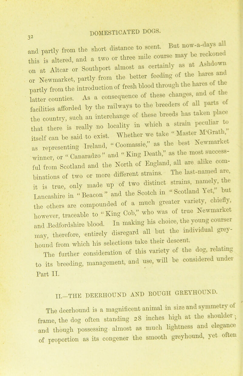 and partly from the short distance to scent, hut now-a day. a Sired,and a two or three mile course may be K*to«d on at Altcar or Southport almost as certain j a» or Newmarket, partly from the better feeding of the hare, partly from the introduction of fresh blood through the hare, rf latter counties. As a consequence of these changes, an. 0 facilities afforded by the railways to the breeders of all part a the country, such an interchange of these breeds has taken place that there is really no locality in which a sterna pecuhar a itself can be said to exist. Whether we take “ Master il Oral as representing Ireland, - Coomassie,” as the best Newmarket winner, or “ Canaradzo ” and “ King Death,” as the most success- fid from Scotland and the North of England, all are alike com- binations of two or more different strains. The last-named are, it is true, only made up of two distinct strains, namely, the Lancashire in “Beacon” and the Scotch in “Scotland let but the others are compounded of a much greater vaney, c le >, however, traceable to “ King Cob,” who was of true Newmarket and .Bedfordshire blood. In making Ins choice, the young courser may, therefore, entirely disregard all but the individual grey- hound from which his selections take their descent. The further consideration of this variety of the dog, relatmg to its breeding, management, and use, will be considered under Part II. II.—THE DEERHOUND AND ROUGH GREl HOUND. The deerhound is a magnificent animal in size and symmetry of frame, the dog often standing 28 inches high at the shoulder ; and though possessing almost as much lightness and elegance of proportion as its congener the smooth greyhound, jet often