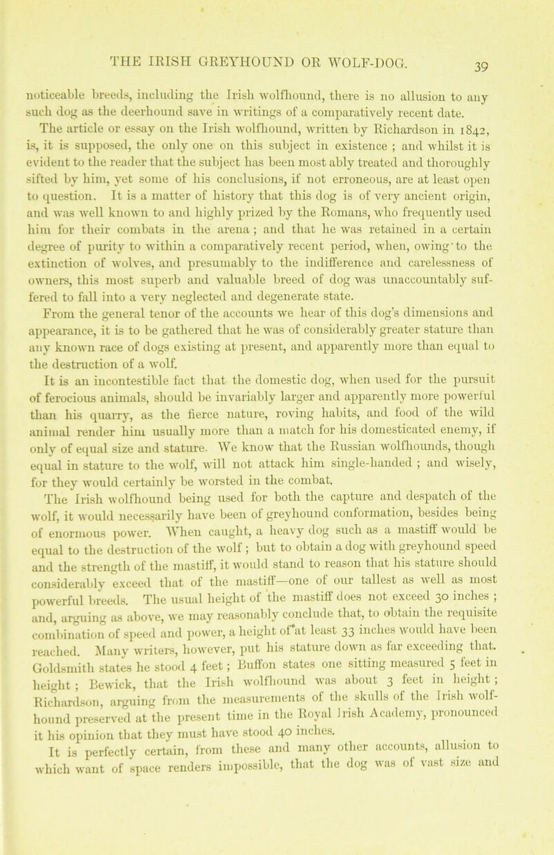 noticeable breeds, including the Irish wolfhound, there is no allusion to any such dog as the deerhound save in writings of a comparatively recent date. The article or essay on the Irish wolfhound, written by Richardson in 1842, is, it is supposed, the only one on this subject in existence ; and whilst it is evident to the reader that the subject has been most ably treated and thoroughly sifted by him, yet some of his conclusions, if not erroneous, are at least open to question. It is a matter of history that this dog is of very ancient origin, and was well known to and highly prized by the Romans, who frequently used him for their combats in the arena; and that he was retained in a certain degree of purity to within a comparatively recent period, when, owing'to the extinction of wolves, and presumably to the indifference and carelessness of owners, this most superb and valuable breed of dog was unaccountably suf- fered to faU into a very neglected and degenerate state. From the general tenor of the accounts we hear of this dog’s dimensions and appearance, it is to be gathered that he was of considerably greater stature than any known race of dogs existing at present, and apparently more than equal to the destruction of a wolf. It is an incontestible fact that the domestic dog, when used for the pursuit of ferocious animals, should be invariably larger and apparently more powerful than his quarry, as the fierce nature, roving habits, and lood of the wild animal render him usually more than a match for his domesticated enemy, if only of equal size and stature. We know that the Russian wolfhounds, though equal in stature to the wolf, will not attack him single-handed ; and wisely, for they would certainly be worsted in the combat. The Irish wolfhound being used for both the capture and despatch of the wolf, it would necessarily have been ol greyhound conformation, besides being of enormous power. When caught, a heavy dog such as a mastiff would be equal to the destruction of the wolf; but to obtain a dog with greyhound speed and the strength of the mastiff, it would stand to reason that his stature should considerably exceed that of the mastiff one of our tallest as well as most powerful breeds. The usual height of the mastiff does not exceed 30 inches ; and, arguing as above, we may reasonably conclude that, to obtain the requisite combination of speed and power, a height of*at least 33 inches would have been reached. Many writers, however, put his stature dowm as far exceeding that. Goldsmith states he stood 4 feet > Duffon states one sitting measured 5 h:et in height; Bewick, that the Irish wolfhound was about 3 feet in height ; Richardson, arguing from the measurements of the skulls of the Irish wolf- hound preserved at the present time in the Royal Irish Academy, pronounced it his opinion that they must have stood 4° inches. It is perfectly certain, from these and many other accounts, allusion to which want of space renders impossible, that the dog was of vast size and