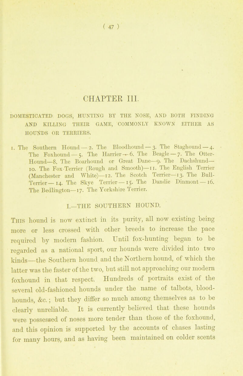 CHAPTER 111. DOMESTICATED DOGS, HUNTING BY THE NOSE, AND BOTH FINDING AND KILLING THEIR GAME, COMMONLY KNOWN EITHER AS HOUNDS OR TERRIERS. i. The Southern Hound — 2. The Bloodhound — 3. The Staghound — 4. The Foxhound — 5. The Harrier-^6. The Beagle —7. The Otter- Hound—8. The Boarhound or Great Dane—9. The Dachshiuid— 10. The Fox-Terrier (Rough and Smooth)—11. The English Terrier (Manchester and White)—12. The Scotch Terrier—13. The Bull- Terrier— 14. The Skye Terrier—15. The Dandie Dinmont—16. The Bedlington—17. The Yorkshire Terrier. I.—THE SOUTHERN HOUND. This hound is now extinct in its purity, all now existing being more or less crossed with other breeds to increase the pace required by modern fashion. Until fox-hunting began to be regarded as a national sport, our hounds were divided into two kinds the Southern hound and the Northern hound, of which the latter was the faster of the two, but still not approaching our modern foxhound in that respect. Hundreds of portraits exist ot the several old-fashioned hounds under the name of talbots, blood- hounds, &c.; but they differ so much among themselves as to be clearly unreliable. It is currently believed that these hounds were possessed of noses more tender than those of the foxhound, and this opinion is supported by the accounts of chases lasting for many hours, and as having been maintained on colder scents