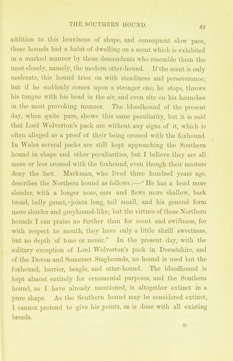 THE SOUTHERN HOUND. 49 addition to this heaviness of shape, and consequent slow pace, these hounds had a habit of dwelling on a scent which is exhibited in a marked manner by those descendants who resemble them the most closely, namely, the modem otter-hound. If the scent is only moderate, this hound tries on with steadiness and perseverance; but if he suddenly comes upon a stronger one, he stops, throws his tongue with his head in the air, and even sits on his haunches in the most provoking manner. The bloodhound of the present day, when quite pure, shows this same peculiarity, hut it is -said that Lord Wolverton’s pack are without any signs of it, which is often alleged as a proof of their being crossed with the foxhound. In Wales several packs are still kept approaching the Southern hound in shape and other peculiarities, but I believe they are all more or less crossed with the foxhound, even though their masters deny the fact. Markman, who lived three hundred years ago, describes the Northern hound as follows :—“ He has a head more slender, with a longer nose, ears and flews more shallow, back broad, belly gaunt,-joints long, tail small, and his general form more slender and greyhound-like; but the virtues of these Northern hounds I can praise no further than for scent and swiftness, for with respect to mouth, they have only a little shrill sweetness, but no depth of tone or music.” In the present day, with the solitary exception of Lord Wolverton’s pack in Dorsetshire, and of the Devon and Somerset Stagliounds, no hound is used but the foxhound, harrier, beagle, and otter-hound. The bloodhound is kept almost entirely for ornamental purposes, and the Southern hound, as I have already mentioned, is altogether extinct in a pure shape. As the Southern hound may be considered extinct, I cannot pretend to give his points, as is done with all existing breeds. D