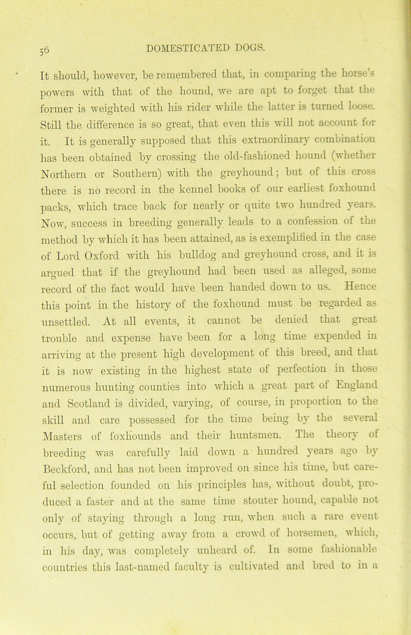 It should, however, he remembered that, in comparing the horse’s powers with that of the hound, we are apt to forget that the former is weighted with his rider while the latter is turned loose. Still the difference is so great, that even this will not account for it. It is generally supposed that this extraordinary combination has been obtained by crossing the old-fashioned, hound (whether Northern or Southern) with the greyhound; but of this cross there is no record in the kennel hooks of our earliest foxhound packs, which trace hack for nearly or quite two himdred years. Now, success in breeding generally leads to a confession of the method by which it has been attained, as is exemplified in the case of Lord Oxford with his bulldog and greyhound cross, and it is argued that if the greyhound had been used as alleged, some record of the fact would have been handed down to us. Hence this point in the history of the foxhound must he regarded as unsettled. At all events, it cannot he denied that great trouble and expense have been for a long time expended in arriving at the present high development of this breed, and that it is now existing in the highest state of perfection in those numerous hunting counties into which a great part of England and Scotland is divided, varying, of course, in proportion to the skill and care possessed for the time being by the several Masters of foxhounds and their huntsmen. The theory of breeding was carefully laid down a hundred years ago by Beckford, and has not been improved on since his time, but care- ful selection founded on his principles has, without doubt, pro- duced a faster and at the same time stouter hound, capable not only of staying through a long run, when such a rare event occurs, but of getting away from a crowd of horsemen, which, hi his day, was completely unheard of. In some fashionable countries this last-named faculty is cultivated and bred to in a