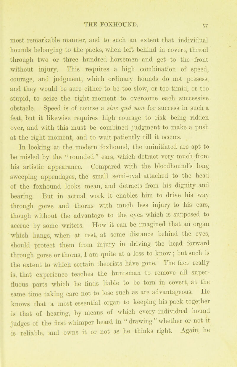 most remarkable manner, and to such an extent that individual hounds belonging to the packs, when left behind in covert, thread through two or three hundred horsemen and get to the front without injury. This requires a high combination of speed, courage, and judgment, which ordinary hounds do not possess, and they would be sure either to be too slow, or too timid, or too stupid, to seize the right moment to overcome each successive obstacle. Speed is of course a sine qua non for success in such a feat, but it likewise requires high courage to risk being ridden over, and with this must be combined judgment to make a push at the right moment, and to wait patiently till it occurs. In looking at the modern foxhound, the uninitiated are apt to be misled by the “ rounded ” ears, which detract very much from Ins artistic appearance. Compared with the bloodhound’s long sweeping appendages, the small semi-oval attached to the head of the foxhound looks mean, and detracts from his dignity and bearing. But in actual work it enables him to drive his way through gorse and thorns with much less injury to his ears, though without the advantage to the eyes which is supposed to accrue by some writers. How it can be imagined that an organ which hangs, when at rest, at some distance behind the eyes, should protect them from injury in driving the head forward through gorse or thorns, I am quite at a loss to know; but such is the extent to which certain theorists have gone, lhe fact really is, that experience teaches the huntsman to remove all super- fluous parts which he finds liable to be torn in covert, at the same time taking care not to lose such as are advantageous. He knows that a most essential organ to keeping his pack together is that of hearing, by means of which every individual hound judges of the first whimper heard in “ drawing ” whether or not it is reliable, and owns it or not as he thinks right. Again, he