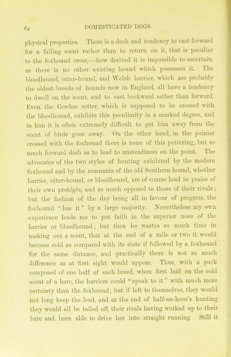 physical properties. There is a dash and tendency to cast forward for a failing soent rather than to return on it, that is peculiar to the foxhound cross,—how derived it is impossible to ascertain, as there is no other existing hound which possesses it. The bloodhound, otter-hound, and Welsh harrier, which are probably the oldest breeds of hounds now in England, all have a tendency to dwell on the scent, and to cast backward rather than forward. Even the Gordon setter, which is supposed to be crossed with the bloodhound, exhibits this peculiarity in a marked degree, and in him it is often extremely difficult to get him away from the scent of birds gone away. On the other hand, in the- pointer crossed with the foxhound there is none of this pottering, but so much forward dash as to lead to unsteadiness on the point. The advocates of the two styles of hunting exhibited by the modern foxhound and by the remnants of the old Southern hound, whether harrier, otter-hound, or bloodhound, are of course loud in praise of their own proteges, and as much opposed to those of their rivals ; but the fashion of the day being all in favour of progress, the foxhound “has it” by a large majority. Nevertheless my own experience leads me to put faith in the superior nose of the harrier or bloodhound; but then lie wastes so much time in making out a scent, that at the end of a mile or two it would become cold as compared with its state if followed by a foxhound for the same distance, and practically there is not so much difference as at first sight would appear. Thus, with a pack composed of one half of each breed, when first laid on the cold scent of a hare, the harriers could “ speak to it” with much more certainty than the foxhound; but if left to themselves, they would not long keep the lead, and at the end of half-an-hour’s hunting they would all be tailed off, their rivals having worked up to their hare and been able to drive her into • straight running. Still it