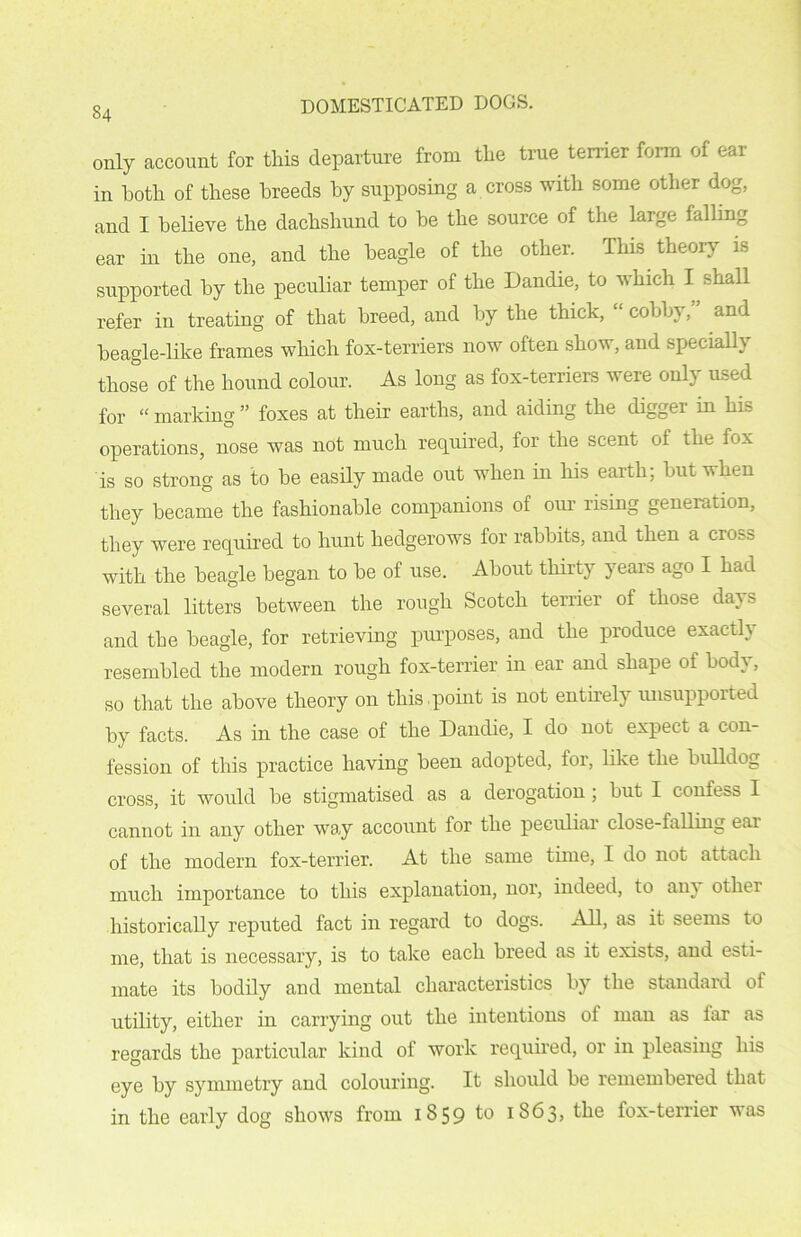 only account for this departure from the true terrier form of ear in both of these breeds by supposing a cross with some other dog, and I believe the dachshund to he the source of the large falling ear in the one, and the beagle of the other. This theory is supported by the peculiar temper of the Dandie, to which I shall refer in treating of that breed, and by the thick, “ cobby, and beagle-like frames which fox-terriers now often show, and specially those of the hound colour. As long as fox-terriers were only used for “ marking ” foxes at their earths, and aiding the digger in his operations, nose was not much required, for the scent oi the fox is so strong as to he easily made out when in his earth; but when they became the fashionable companions of our rising generation, they were required to hunt hedgerows for rabbits, and then a cross with the beagle began to he of use. About thirty years ago I had several litters between the rough Scotch terrier of those da} > and the beagle, for retrieving purposes, and the produce exactly resembled the modern rough fox-terrier in ear and shape of body, so that the above theory on this point is not entirely unsupported by facts. As in the case of the Dandie, I do not expect a con- fession of this practice having been adopted, for, like the bulldog cross, it would he stigmatised as a derogation ; hut I confess I cannot in any other way account for the peculiar close-falling ear of the modern fox-terrier. At the same time, I do not attach much importance to this explanation, nor, indeed, to an} otliei historically reputed fact in regard to dogs. All, as it seems to me, that is necessary, is to take each breed as it exists, and esti- mate its bodily and mental characteristics by the standard of utility, either in carrying out the intentions of man as lar as regards the particular kind of work required, or in pleasing his eye by symmetry and colouring. It should be remembered that in the early dog shows from 1859 to 1863, the fox-terrier was