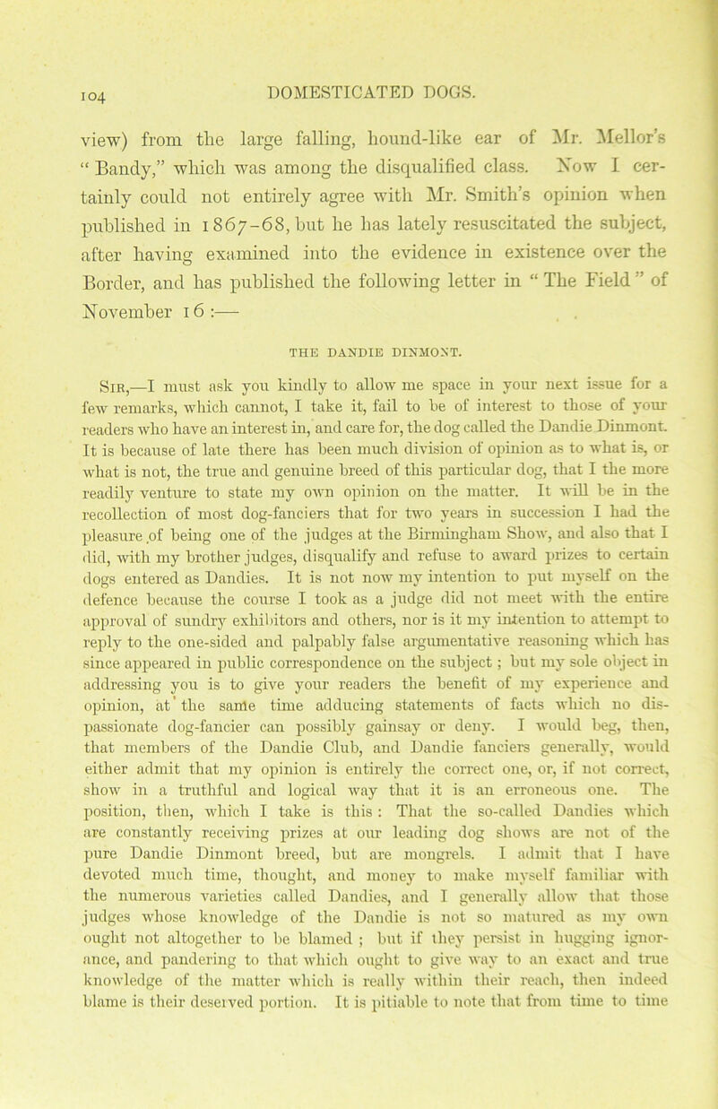 io4 view) from tlie large falling, hound-like ear of Mr. Mellor’s “ Bandy,” which was among the disqualified class. Now I cer- tainly could not entirely agree with Mr. Smith’s opinion when published in 1867-68, but he has lately resuscitated the subject, after having examined into the evidence in existence over the Border, and has published the following letter in “ The Field ” of November 16 :— THE DANDIE DINMONT. Sir,—I must ask you kindly to allow me space in your next issue for a few remarks, which cannot, I take it, fail to he of interest to those of your readers who have an interest in, and care for, the clog called the Dandie Dinmont. It is because of late there has been much division of opinion as to what is, or what is not, the true and genuine breed of this particular dog, that I the more readily venture to state my own opinion on the matter. It will he in the recollection of most dog-fanciers that for two years in succession I had the pleasure of being one of the judges at the Birmingham Show, ancl also that I did, with my brother judges, disqualify and refuse to award prizes to certain dogs entered as Dandies. It is not now my intention to put myself on the defence because the course I took as a judge did not meet with the entire approval of sundry exhibitors ancl others, nor is it my intention to attempt to reply to the one-sided ancl palpably false argumentative reasoning which has since appeared in public correspondence on the subject; but my sole object in addressing you is to give your readers the benefit of my experience and opinion, at the same time adducing statements of facts which no dis- passionate dog-fancier can possibly gainsay or deny. I would beg, then, that members of the Dandie Club, ancl Dandie fanciers generally, would either admit that my opinion is entirely the correct one, or, if not correct, show in a truthful and logical way that it is an erroneous one. The position, then, which I take is this : That the so-called Dandies which are constantly receiving prizes at our leading dog shows are not of the pure Dandie Dinmont breed, but are mongrels. I admit that I have devoted much time, thought, and money to make myself familiar with the numerous varieties called Dandies, and I generally allow that those judges whose knowledge of the Dandie is not so matured as my own ought not altogether to be blamed ; but if they persist in hugging ignor- ance, and pandering to that which ought to give wav to an exact and true knowledge of the matter which is really within their reach, then indeed blame is their deserved portion. It is pitiable to note that from time to time