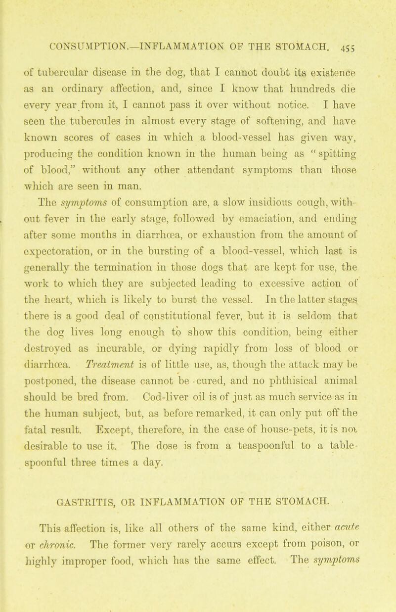 of tubercular disease in the dog, that I cannot doubt its existence as an ordinary affection, and, since I know that hundreds die every year from it, I cannot pass it over without notice. I have seen the tubercnles in almost every stage of softening, and have known scores of cases in which a blood-vessel has given way, producing the condition known in the human being as “ spitting of blood,” without any other attendant symptoms than those which are seen in man. The symptoms of consumption are, a slow insidious cough, with- out fever in the early stage, followed by emaciation, and ending after some months in diarrhoea, or exhaustion from the amount of expectoration, or in the bursting of a blood-vessel, which last is generally the termination in those dogs that are kept for use, the work to which they are subjected leading to excessive action of the heart, which is likely to burst the vessel. In the latter stages there is a good deal of constitutional fever, but it is seldom that the dog lives long enough to show this condition, being either destroyed as incurable, or dying rapidly from loss of blood or diarrhoea. Treatment is of little use, as, though the attack may be postponed, the disease cannot be cured, and no phthisical animal should be bred from. Cod-liver oil is of just as much service as in the human subject, but, as before remarked, it can only put off the fatal result. Except, therefore, in the case of house-pets, it is not desirable to use it. The dose is from a teaspoonful to a table- spoonful three times a day. GASTRITIS, OR INFLAMMATION OF THE STOMACH. This affection is, like all others of the same kind, either acute or chronic. The former very rarely accurs except from poison, or highly improper food, which has the same effect. The symptoms