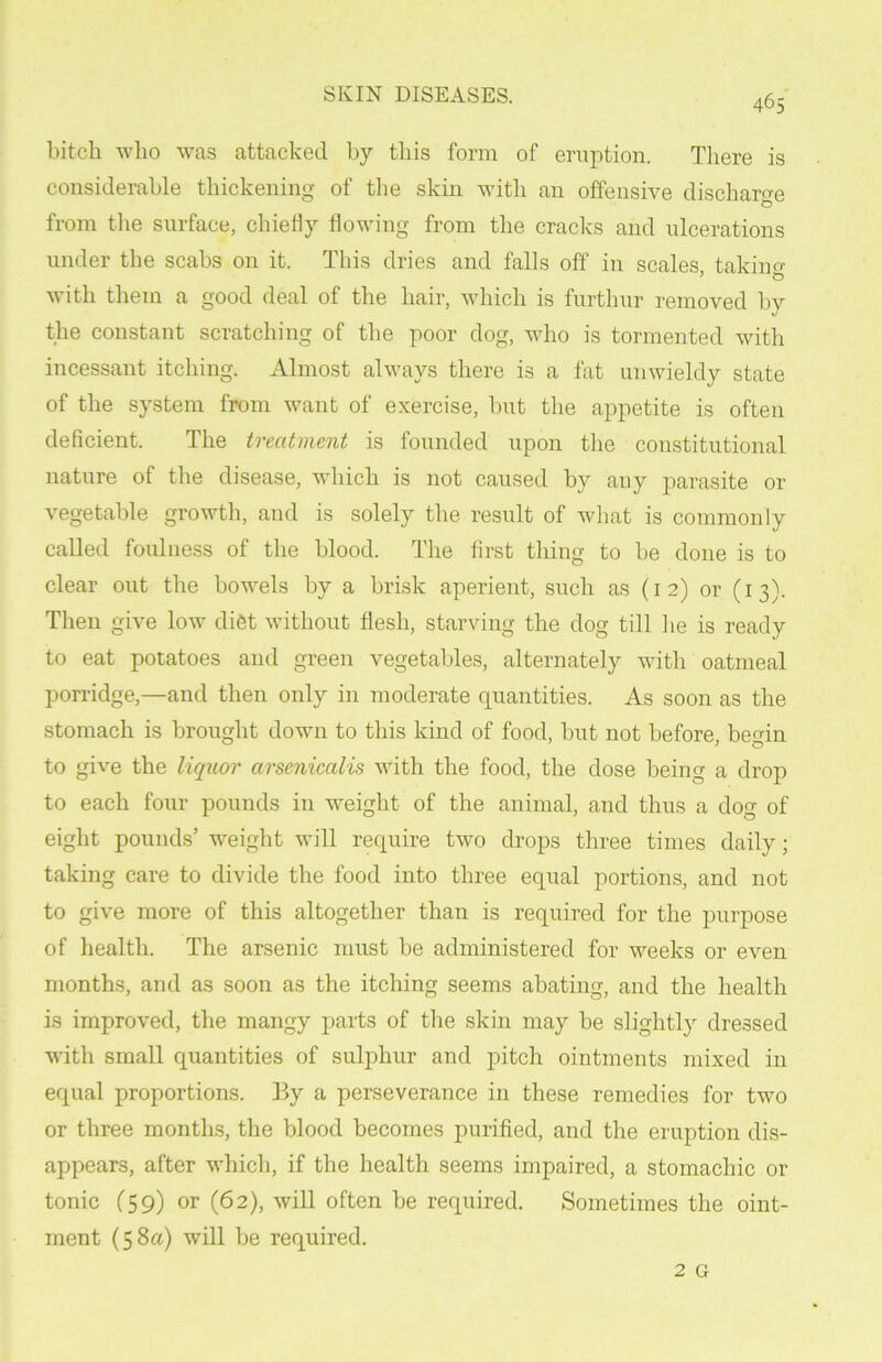 bitch who was attacked by this form of eruption. There is considerable thickening of the skin with an offensive discharge from the surface, chiefly flowing from the cracks and ulcerations under the scabs on it. This dries and falls off in scales taking- with them a good deal of the hair, which is furthur removed by the constant scratching of the poor dog, who is tormented with incessant itching. Almost always there is a fat unwieldy state of the system from want of exercise, but the appetite is often deficient. The treatment is founded upon the constitutional nature of the disease, which is not caused by any parasite or vegetable growth, and is solely the result of what is commonly called foulness of the blood. The first thing to be done is to clear out the bowels by a brisk aperient, such as (12) or (13). Then give low diet without flesh, starving the dog till he is ready to eat potatoes and green vegetables, alternately with oatmeal porridge,—and then only in moderate quantities. As soon as the stomach is brought down to this kind of food, but not before, be<nn to give the liquor arsenicalis with the food, the dose being a drop to each four pounds in weight of the animal, and thus a dog of eight pounds’ weight will require two drops three times daily; taking care to divide the food into three equal portions, and not to give more of this altogether than is required for the purpose of health. The arsenic must be administered for weeks or even months, and as soon as the itching seems abating, and the health is improved, the mangy parts of the skin may be slightly dressed with small quantities of sulphur and pitch ointments mixed in equal proportions. By a perseverance in these remedies for two or three months, the blood becomes purified, and the eruption dis- appears, after which, if the health seems impaired, a stomachic or tonic (59) or (62), will often be required. Sometimes the oint- ment (58a) will be required.