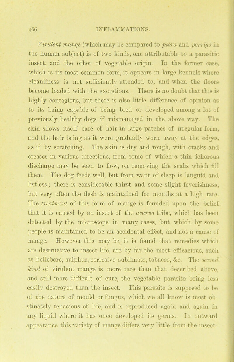 Virulent mange (which may be compared to 'psora and porrigo in the human subject) is of two kinds, one attributable to a parasitic insect, and the other of vegetable origin. In the former case, which is its most common form, it appears hi large kennels where cleanliness is not sufficiently attended to, and when the floors become loaded with the excretions. There is no doubt that this is highly contagious, but there is also little difference of opinion as to its being capable of being bred or developed among a lot of previously healthy dogs if mismanaged in the above way. The skin shows itself bare of hair in large patches of irregular form, and the hair being as it were gradually worn away at the edges, as if by scratching. The skin is dry and rough, with cracks and creases in various directions, from some of which a thin ichorous discharge may be seen to flow, on removing the scabs which till them. The dog feeds well, but from want of sleep is languid and listless; there is considerable thirst and some slight feverishness, but very often the flesh is maintained for months at a high rate. The treatment of this form of mange is founded upon the belief that it is caused by an insect of the acarus tribe, which has been detected by the microscope in many cases, but which by some people is maintained to be an accidental effect, and not a cause of mange. However this may be, it is found that remedies which are destructive to insect life, are by far the most efficacious, such as hellebore, sulphur, corrosive sublimate, tobacco, &c. The second kind of virulent mange is more rare than that described above, and still more difficult of cure, the vegetable parasite being less easily destroyed than the insect. This parasite is supposed to be of the nature of mould or fungus, which we all know is most ob- stinately tenacious of life, and is reproduced again and again in any liquid where it has once developed its germs. In outward appearance this variety of mange differs very little from the insect-