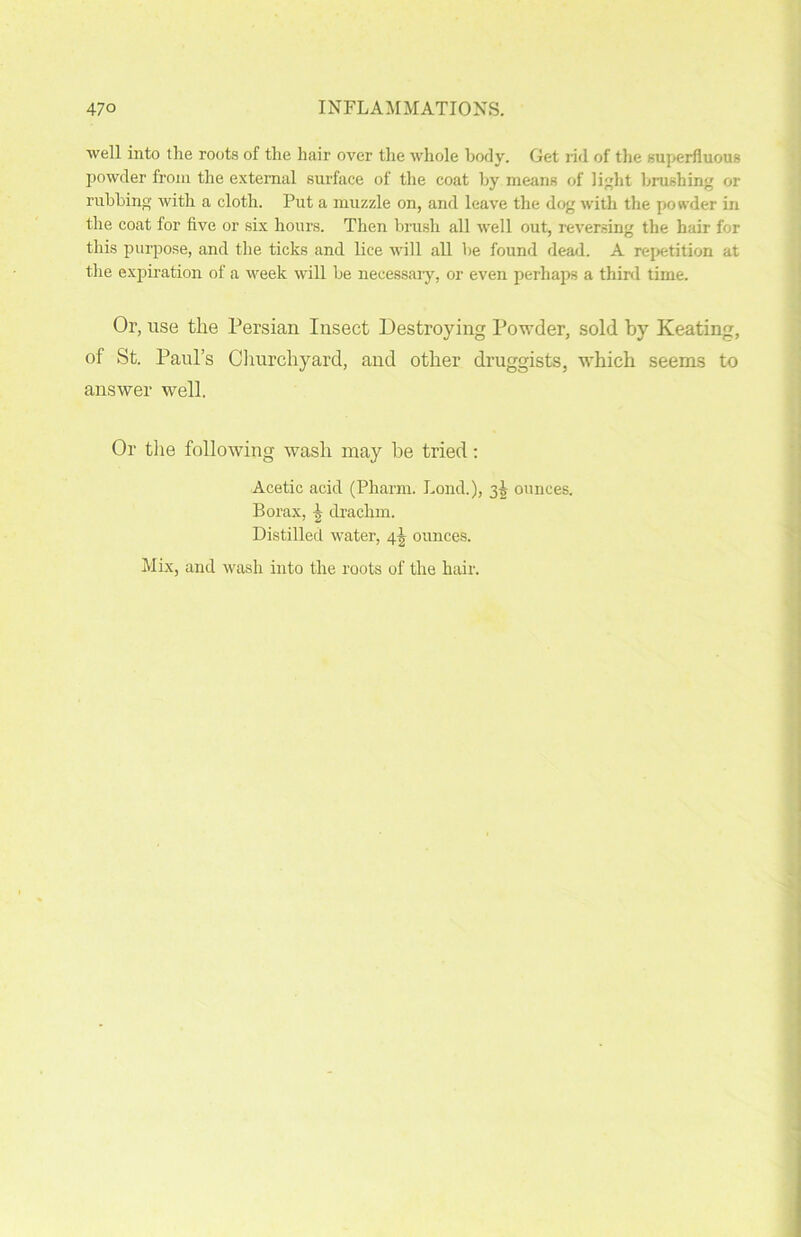 well into the roots of the hair over the whole body. Get rid of the superfluous powder from the external surface of the coat by means of light brushing or rubbing with a cloth. Put a muzzle on, and leave the dog with the powder in the coat for five or six hours. Then brush all well out, reversing the hair for this purpose, and the ticks and lice will all he found dead. A repetition at the expiration of a week will be necessary, or even perhaps a third time. Or, use the Persian Insect Destroying Powder, sold by Keating, of St. Paul’s Churchyard, and other druggists, which seems to answer well. Or the following wash may he tried: Acetic acid (Pharm. bond.), 35 ounces. Borax, ^ drachm. Distilled water, 4-g ounces. Mix, and wash into the roots of the hair.