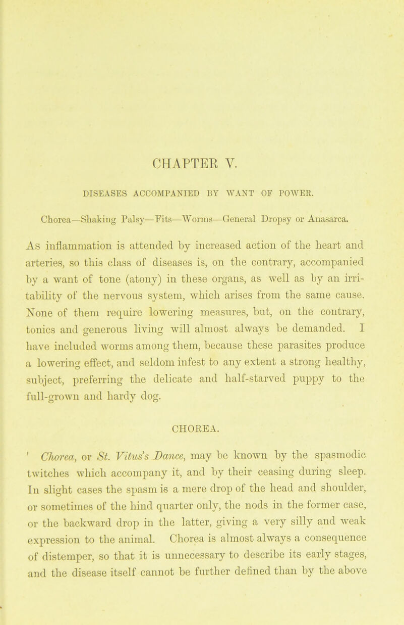 DISEASES ACCOMPANIED BY WANT OF POWER. Chorea—Shaking Palsy—Fits—Worms—General Dropsy or Anasarca. As inflammation is attended by increased action of the heart and arteries, so this class of diseases is, on the contrary, accompanied by a want of tone (atony) in these organs, as well as by an irri- tability of the nervous system, which arises from the same cause. Rone of them require lowering measures, but, on the contrary, tonics and generous living will almost always be demanded. I have included worms among them, because these parasites produce a lowering effect, and seldom infest to any extent a strong healthy, subject, preferring the delicate and half-starved puppy to the full-grown and hardy dog. CHOREA. ' Chorea, or St. Vitus’s Dance, may be known by the spasmodic twitches which accompany it, and by their ceasing during sleep. 1 n slight cases the spasm is a mere drop of the head and shoulder, or sometimes of the hind quarter only, the nods in the former case, or the backward drop in the latter, giving a very silly and weak expression to the animal. Chorea is almost always a consequence of distemper, so that it is unnecessary to describe its early stages, and the disease itself cannot be further delined than by the above