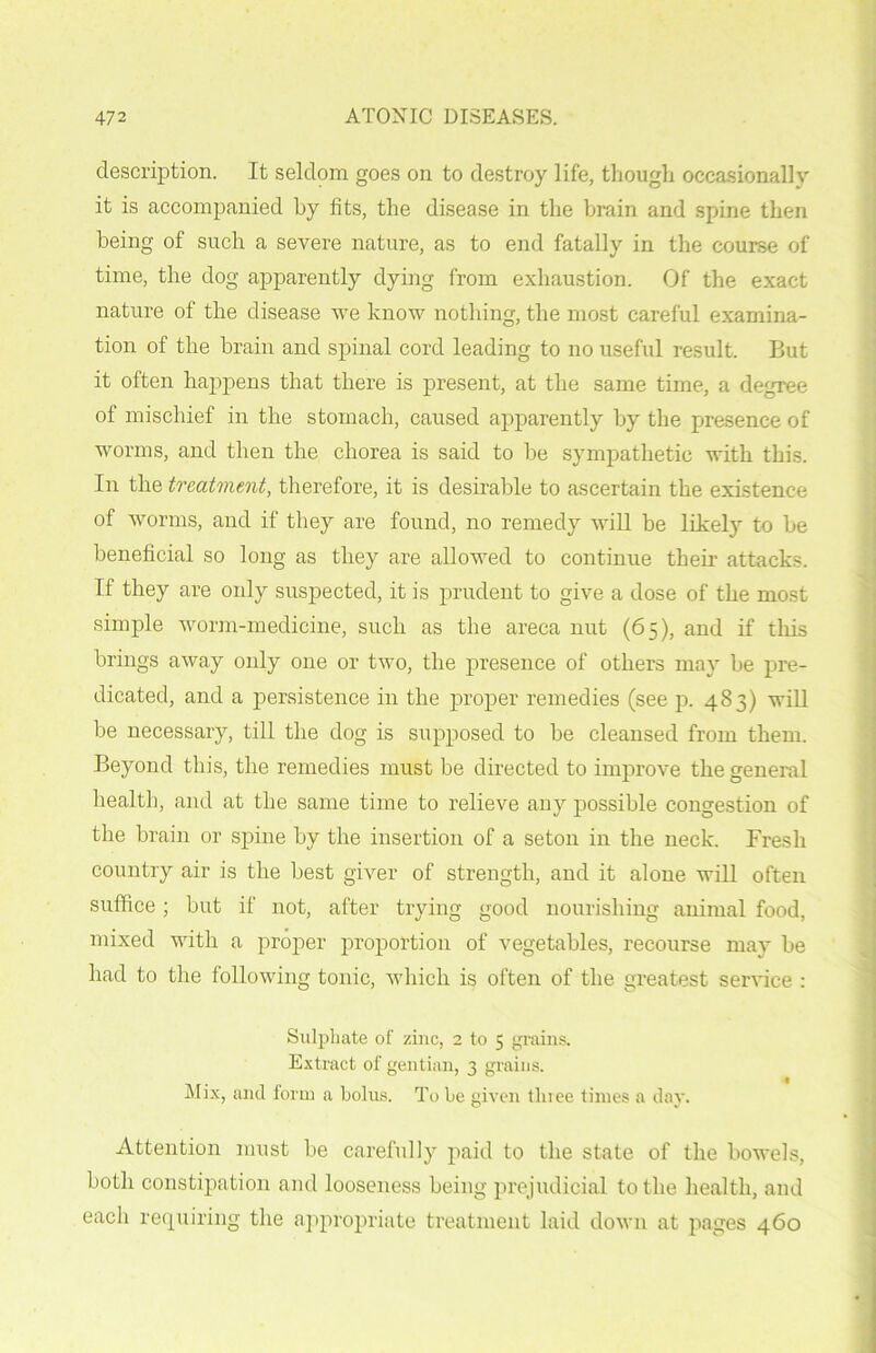 description. It seldom goes on to destroy life, though occasionally it is accompanied by fits, the disease in the brain and spine then being of such a severe nature, as to end fatally in the course of time, the dog apparently dying from exhaustion. Of the exact nature of the disease we know nothing, the most careful examina- tion of the brain and spinal cord leading to no useful result. But it often happens that there is present, at the same time, a degree of mischief in the stomach, caused apparently by the presence of worms, and then the chorea is said to be sympathetic with this. In the treatment, therefore, it is desirable to ascertain the existence of worms, and if they are found, no remedy will be likely to be beneficial so long as they are allowed to continue their attacks. If they are only suspected, it is prudent to give a dose of the most simple worm-medicine, such as the areca nut (65), and if this brings away only one or two, the presence of others may be pre- dicated, and a persistence in the proper remedies (see p. 483) will be necessary, till the dog is supposed to be cleansed from them. Beyond this, the remedies must be directed to improve the general health, and at the same time to relieve any possible congestion of the brain or spine by the insertion of a seton in the neck. Fresh country air is the best giver of strength, and it alone will often suffice; but if not, after trying good nourishing animal food, mixed with a proper proportion of vegetables, recourse may be had to the following tonic, which is often of the greatest service : Sulphate of zinc, 2 to 5 grains. Extract of gentian, 3 grains. Mix, and form a bolus. To be given tlnee times a day. Attention must be carefully paid to the state of the bowels, both constipation and looseness being prejudicial to the health, and each requiring the appropriate treatment laid down at pages 460