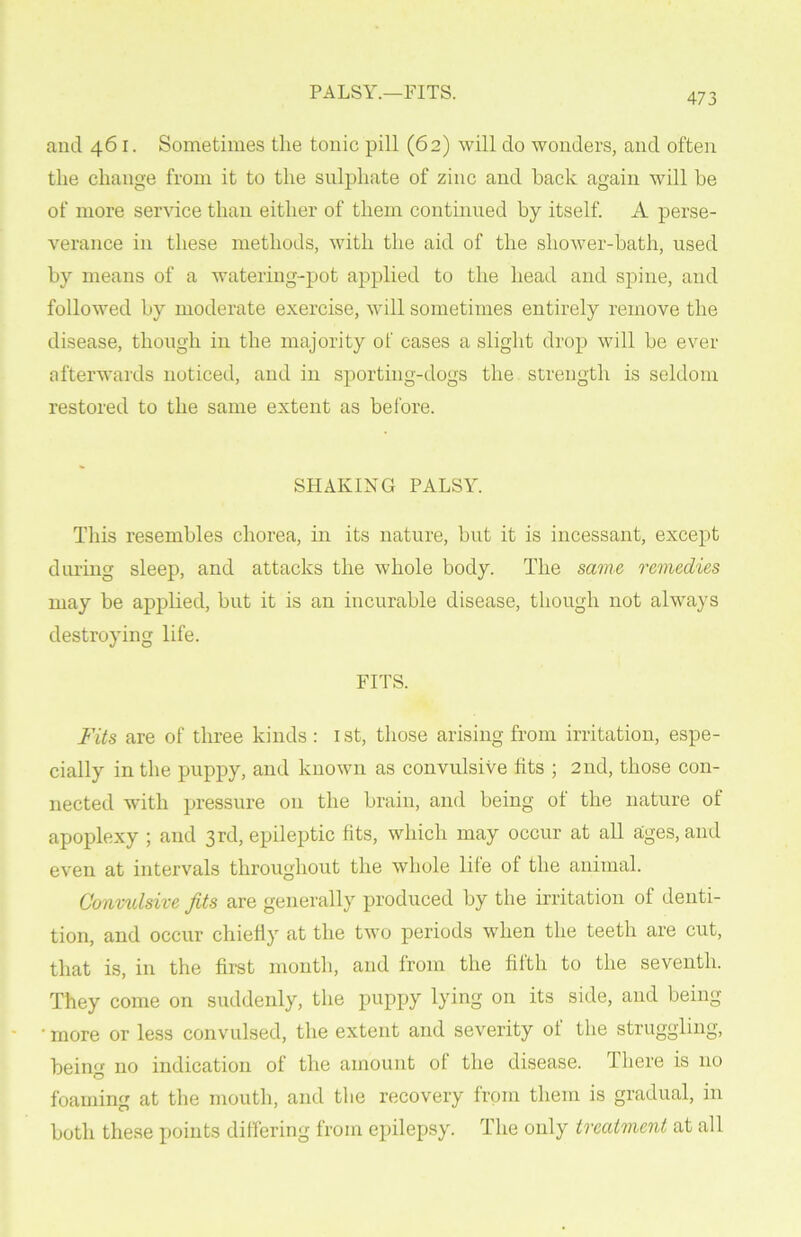 PALSY.—FITS. and 461. Sometimes the tonic pill (62) will do wonders, and often the change from it to the sulphate of zinc and hack again will be of more service than either of them continued by itself. A perse- verance in these methods, with the aid of the shower-bath, used by means of a watering-pot applied to the head and spine, and followed by moderate exercise, will sometimes entirely remove the disease, though in the majority of cases a slight drop will be ever afterwards noticed, and in sporting-dogs the strength is seldom restored to the same extent as before. SHAKING PALSY. This resembles chorea, in its nature, but it is incessant, except during sleep, and attacks the whole body. The same remedies may be applied, but it is an incurable disease, though not always destroying life. FITS. Fits are of three kinds : 1 st, those arising from irritation, espe- cially in the puppy, and known as convulsive fits ; 2nd, those con- nected with pressure 011 the brain, and being ot the nature ot apoplexy ; and 3rd, epileptic fits, which may occur at all ages, and even at intervals throughout the whole lile of the animal. Convulsive fits are generally produced by the irritation of denti- tion, and occur chiefly at the two periods when the teeth are cut, that is, in the first month, and from the fifth to the seventh. They come on suddenly, the puppy lying on its side, and being ■ more or less convulsed, the extent and severity of the struggling, being no indication of the amount ol the disease. There is no foaming at the mouth, and the recovery from them is gradual, in both these points differing from epilepsy. The only treatment at all