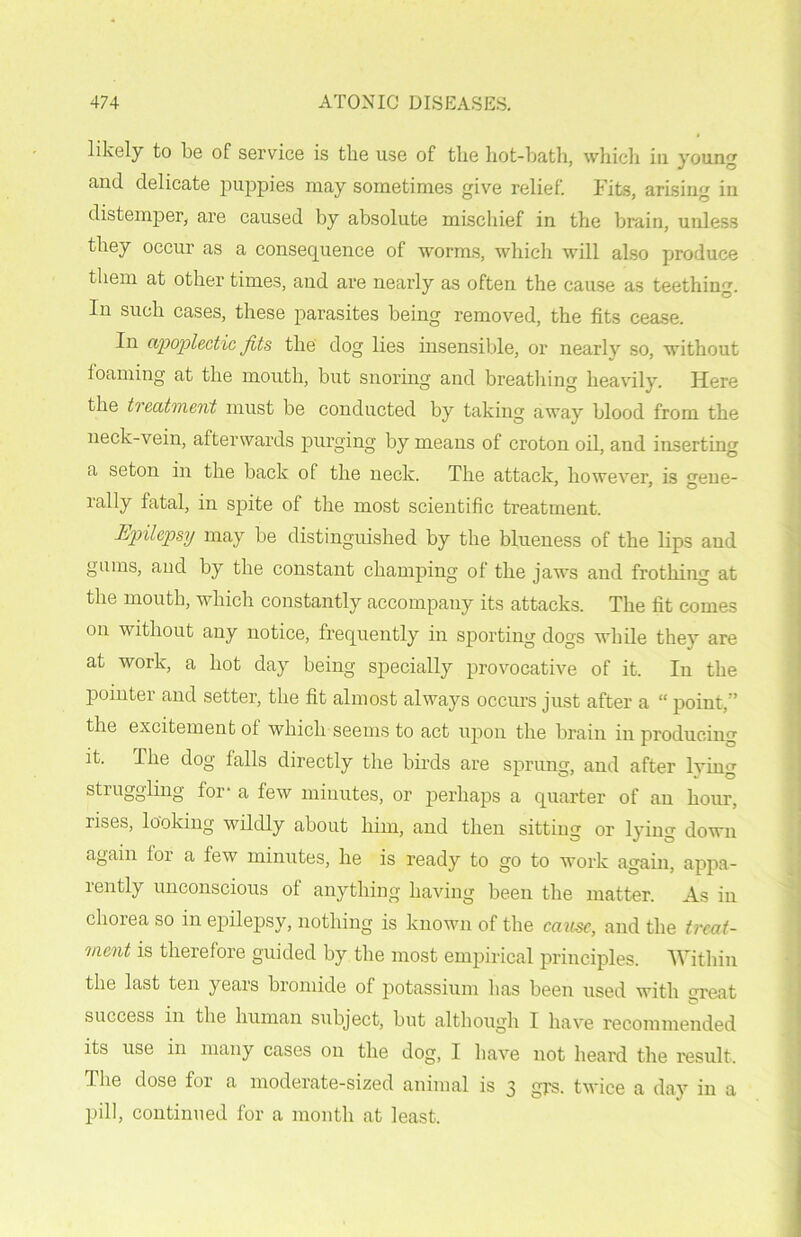 likely to be of service is the use of the hot-bath, which in young and delicate puppies may sometimes give relief. Fits, arising in distemper, are caused by absolute mischief in the brain, unless they occur as a consequence of worms, which will also produce them at other times, and are nearly as often the cause as teething. In such cases, these parasites being removed, the fits cease. In apoplectic fits the dog lies insensible, or nearly so, without foaming at the mouth, but snoring and breathing heavily. Here the treatment must be conducted by taking away blood from the neck-vein, afterwards purging by means of croton oil, and inserting a seton in the back of the neck. The attack, however, is gene- rally fatal, in spite of the most scientific treatment. Epilepsy may be distinguished by the blueness of the lips and gums, and by the constant champing of the jaws and frothing at the mouth, which constantly accompany its attacks. The fit comes on without any notice, frequently in sporting dogs while they are at work, a hot day being specially provocative of it. In the pointer and setter, the fit almost always occurs just after a “ point,” the excitement ol which seems to act upon the brain in producing it. The dog falls directly the birds are sprung, and after lying struggling for- a few minutes, or perhaps a quarter of an hour, rises, looking wildly about him, and then sitting or lying down again for a few minutes, he is ready to go to work again, appa- rently unconscious of anything having been the matter. As in clioiea so in epilepsy, nothing is known of the cause, and the treat- ment is therefore guided by the most empirical principles. Within the last ten years bromide of potassium lias been used with great success in the human subject, but although I have recommended its use in many cases on the dog, I have not heard the result. The dose for a moderate-sized animal is 3 grs. twice a day in a pill, continued for a month at least.