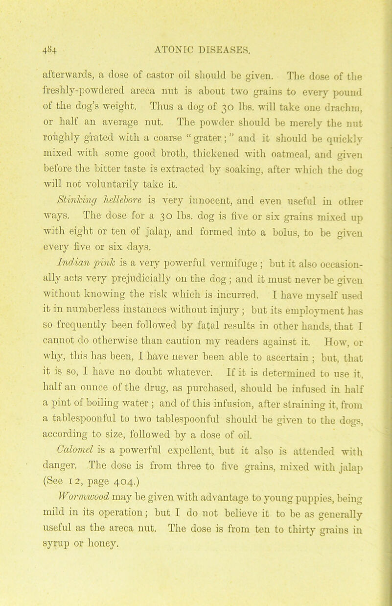 afterwards, a dose of castor oil should be given. The dose of the freshly-powdered areca nut is about two grains to every pound of the dog’s weight. Thus a dog of 30 lbs. will take one drachm, or half an average nut. The powder should be merely the nut roughly grated with a coarse “ grater; ” and it should be quickly mixed with some good broth, thickened with oatmeal, and given before the bitter taste is extracted by soaking, after which the dog will not voluntarily take it. Stinking hellebore is very innocent, and even useful in other ways. The dose for a 30 lbs. dog is five or six grains mixed up with eight or ten of jalap, and formed into a bolus, to be given every five or six days. Indian pink is a very powerful vermifuge ; but it also occasion- ally acts very prejudicially on the dog ; and it must never be given without knowing the risk which is incurred. I have myself used it in numberless instances without injury ; but its employment has so frequently been followed by fatal results in other hands, that I cannot do otherwise than caution my readers against it. How, or why, this has been, I have never been able to ascertain ; but, that it is so, I have no doubt whatever. If it is determined to use it, half an ounce of the drug, as purchased, should be infused in half a pint of boiling water ; and of this infusion, after straining it, from a tablespoonful to two tablespoonful should be given to the dons, according to size, followed by a dose of oil. Calomel is a powerful expellent, but it also is attended with danger. The dose is from three to five grains, mixed with jalap (See 1 2, page 404.) Wormwood may be given with advantage to young puppies, being mild in its operation; but I do not believe it to be as generally useful as the areca nut. The dose is from ten to thirty grains in syrup or honey.