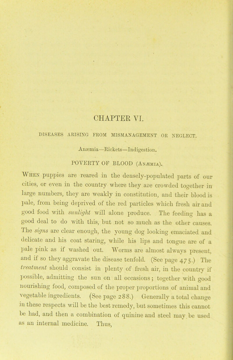 DISEASES ARISING FROM MISMANAGEMENT OR NEGLECT. Anaemia—Rickets—Indigestion. POVERTY OF BLOOD (Anemia). When puppies are reared in the densely-populated parts of our cities, or even in the country where they are crowded together in large numbers, they are weakly in constitution, and their blood is pale, from being deprived of the red particles which fresh ah and good food with sunlight will alone produce. The feeding has a good deal to do with this, but not so much as the other causes. The signs are clear enough, the young dog looking emaciated and delicate and his coat staring, while his lips and tongue are of a pale pink as if washed out. Worms are almost always present, and if so they aggravate the disease tenfold. (See page 475.) The ti eatment should consist in plenty ol fresh air, in the country if possible, admitting the sun 011 all occasions; together with good nourishing food, composed of the proper proportions of animal and ■vegetable ingredients. (See page 288.) Generally a total change in these respects will be the best remedy, but sometimes this cannot be had, and then a combination of quinine and steel iuay.be used as an internal medicine. Thus,