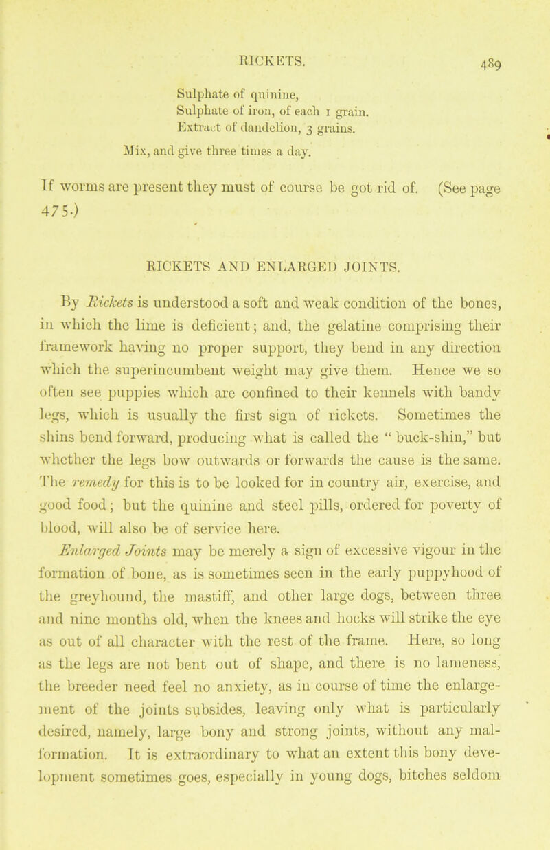 RICKETS. Sulphate of quinine, Sulphate of iron, of each i grain. Extract of dandelion, 3 grains. Mix, and give three times a day. If worms are present they must of course be got rid of. (See page 475-) ✓ RICKETS AND ENLARGED JOINTS. By Rickets is understood a soft and weak condition of the bones, in which the lime is deficient; and, the gelatine comprising their framework having no proper support, they bend in any direction which the superincumbent weight may give them. Hence we so often see puppies which are confined to their kennels with bandy legs, which is usually the first sign of rickets. Sometimes the shins bend forward, producing what is called the “ buck-shin,” but whether the legs bow outwards or forwards the cause is the same. The remedy for this is to be looked for in country air, exercise, and good food; but the quinine and steel pills, ordered for poverty of blood, will also be of service here. Enlarged Joints may be merely a sign of excessive vigour in the formation of bone, as is sometimes seen in the early puppyhood of the greyhound, the mastiff, and other large dogs, between three, and nine months old, when the knees and hocks will strike the eye as out of all character with the rest of the frame. Here, so long as the legs are not bent out of shape, and there is no lameness, the breeder need feel no anxiety, as in course of time the enlarge- ment of the joints subsides, leaving only what is particularly desired, namely, large bony and strong joints, without any mal- formation. It is extraordinary to what an extent this bony deve- lopment sometimes goes, especially in young dogs, bitches seldom