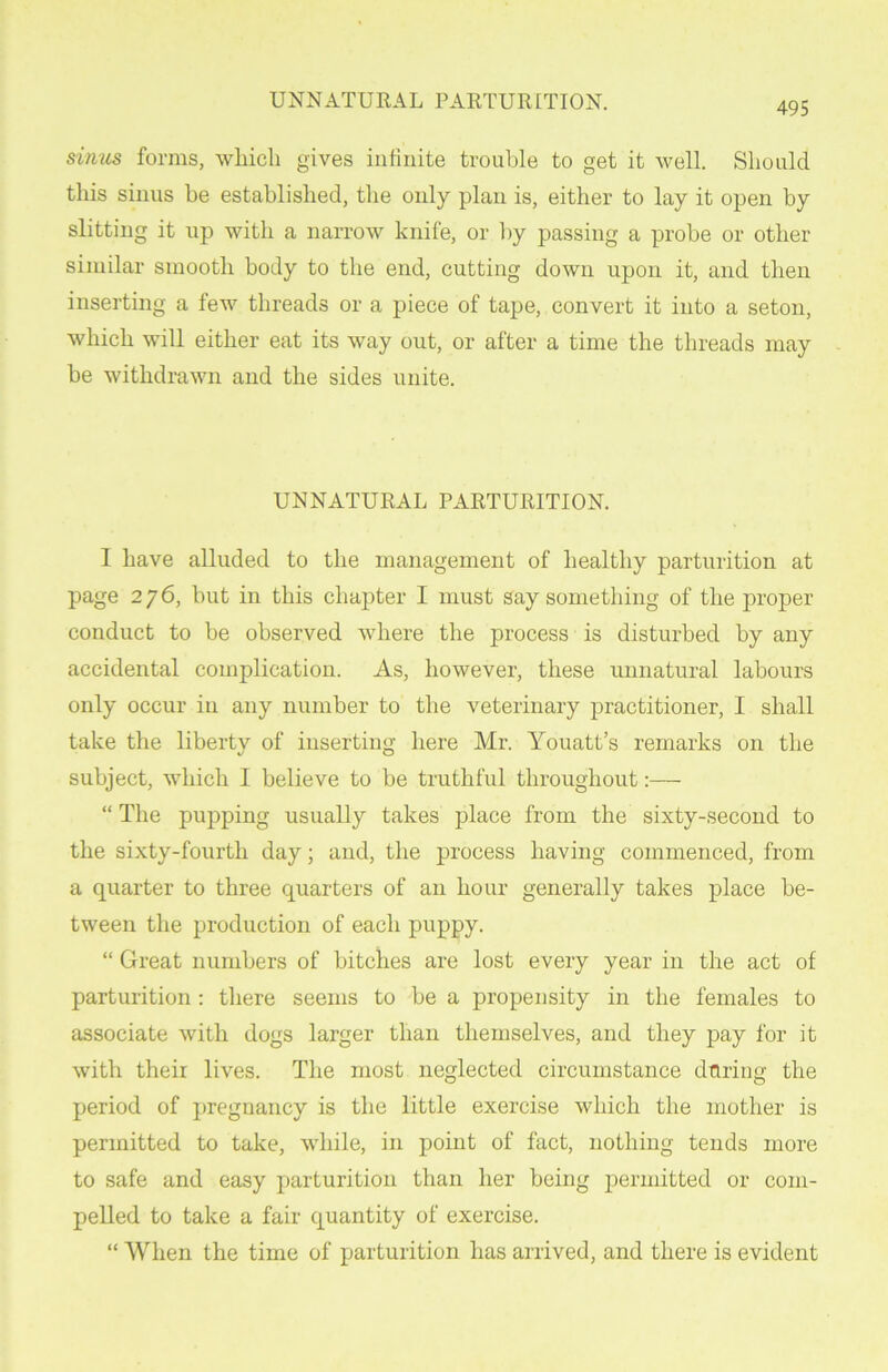 sinus forms, which gives infinite trouble to get it well. Should this sinus he established, the only plan is, either to lay it open by slitting it up with a narrow knife, or by passing a probe or other similar smooth body to the end, cutting down upon it, and then inserting a few threads or a piece of tape, convert it into a seton, which will either eat its way out, or after a time the threads may be withdrawn and the sides unite. UNNATURAL PARTURITION. I have alluded to the management of healthy parturition at page 276, but in this chapter I must say something of the proper conduct to be observed where the process is disturbed by any accidental complication. As, however, these unnatural labours only occur in any number to the veterinary practitioner, I shall take the liberty of inserting here Mr. Youatt’s remarks on the subject, which I believe to be truthful throughout:— “ The pupping usually takes place from the sixty-second to the sixty-fourth day; and, the process having commenced, from a quarter to three quarters of an hour generally takes place be- tween the production of each puppy. “ Great numbers of bitches are lost every year in the act of parturition: there seems to be a propensity in the females to associate with dogs larger than themselves, and they pay for it with their lives. The most neglected circumstance during the period of pregnancy is the little exercise which the mother is permitted to take, while, in point of fact, nothing tends more to safe and easy parturition than her being permitted or com- pelled to take a fair quantity of exercise. “ When the time of parturition has arrived, and there is evident