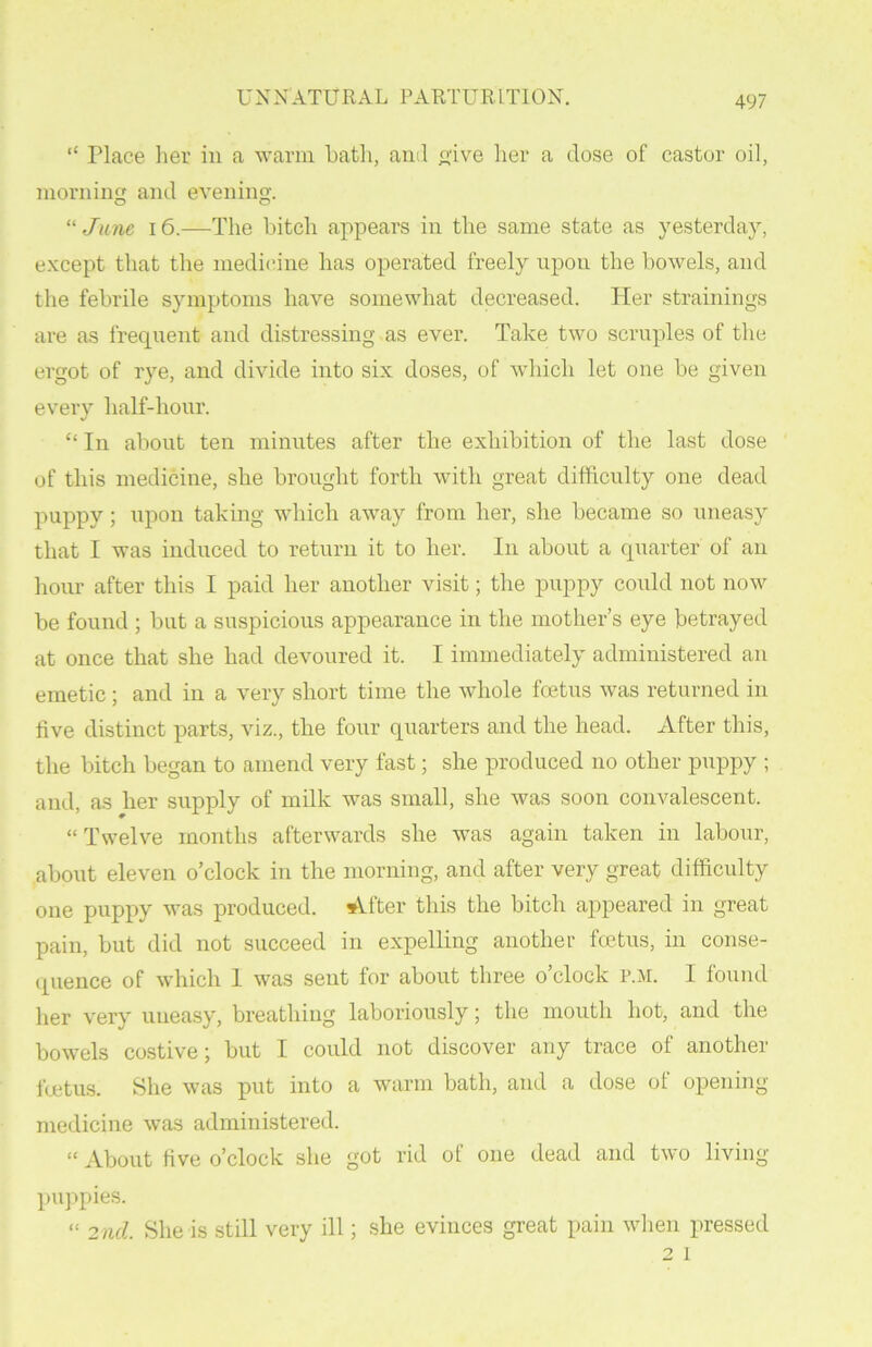 “ Place her in a warm hath, anil give her a dose of castor oil, morning and evening;. “ June 16.—The hitch appears in the same state as yesterday, except that the medicine has operated freely upon the bowels, and the febrile symptoms have somewhat decreased. Pier strainings are as frequent and distressing as ever. Take two scruples of the ergot of rye, and divide into six doses, of which let one he given every half-hour. “ In about ten minutes after the exhibition of the last dose of this medicine, she brought forth with great difficulty one dead puppy ; upon taking which away from her, she became so uneasy that I was induced to return it to her. In about a quarter of an hour after this I paid her another visit; the puppy could not now be found ; but a suspicious appearance in the mother’s eye betrayed at once that she had devoured it. I immediately administered an emetic; and in a very short time the whole fcetus was returned in live distinct parts, viz., the four quarters and the head. After this, the bitch began to amend very fast; she produced no other puppy ; and, as her supply of milk was small, she was soon convalescent. “Twelve months afterwards she was again taken in labour, about eleven o’clock in the morning, and after very great difficulty one puppy was produced. After this the bitch appeared in great pain, but did not succeed in expelling another fcetus, in conse- quence of which 1 was sent for about three o’clock r.M. I found her very uneasy, breathing laboriously; the mouth hot, and the bowels costive; but I could not discover any trace of another foetus. She was put into a warm bath, and a dose of opening- medicine was administered. “ About five o’clock she got rid ot one dead and two living puppies. “ 2nd. She is still very ill; she evinces great pain when pressed