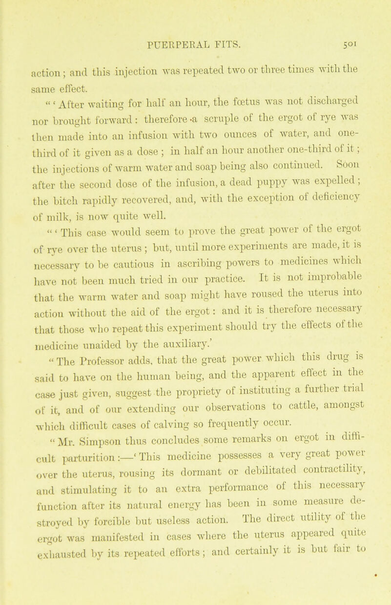 action ; and this injection was repeated two or three times with the same effect. “ £ After waiting for half an hour, the foetus was not discharged nor brought forward: therefore -a scruple of the ergot ol rye was then made into an infusion with two ounces of water, and one- third of it given as a dose ; in half an hour another one-third ot it, the injections of warm water and soap being also continued. Soon after the second dose of the infusion, a dead puppy was expelled , the bitch rapidly recovered, and, with the exception ot deficiency of milk, is now quite well. “ ‘ This case would seem to prove the great power of the ergot of rye over the uterus ; but, until more experiments are made, it is necessary to be cautious in ascribing powers to medicines which have not been much tried in our practice. It is not improbable that the warm water and soap might have roused the uterus into action without the aid of the ergot: and it is therefore necessary that those who repeat this experiment should try the effects ot the medicine unaided by the auxiliary. “ The Professor adds, that the great power which this drug is said to have on the human being, and the apparent effect in the case just given, suggest the propriety of instituting a further tiial of it, and of our extending our observations to cattle, amongst which difficult cases of calving so frequently occur. “ Mr. Simpson thus concludes some remarks on ergot in diffi- cult parturition:—‘This medicine possesses a very great power over the uterus, rousing its dormant or debilitated contractility, and stimulating it to an extra performance of this necessary function after its natural energy has been in some measure de- stroyed by forcible but useless action. The direct utility ot the ergot was manifested in cases where the uterus appeared quite exhausted by its repeated efforts; and certainly it is but lair to