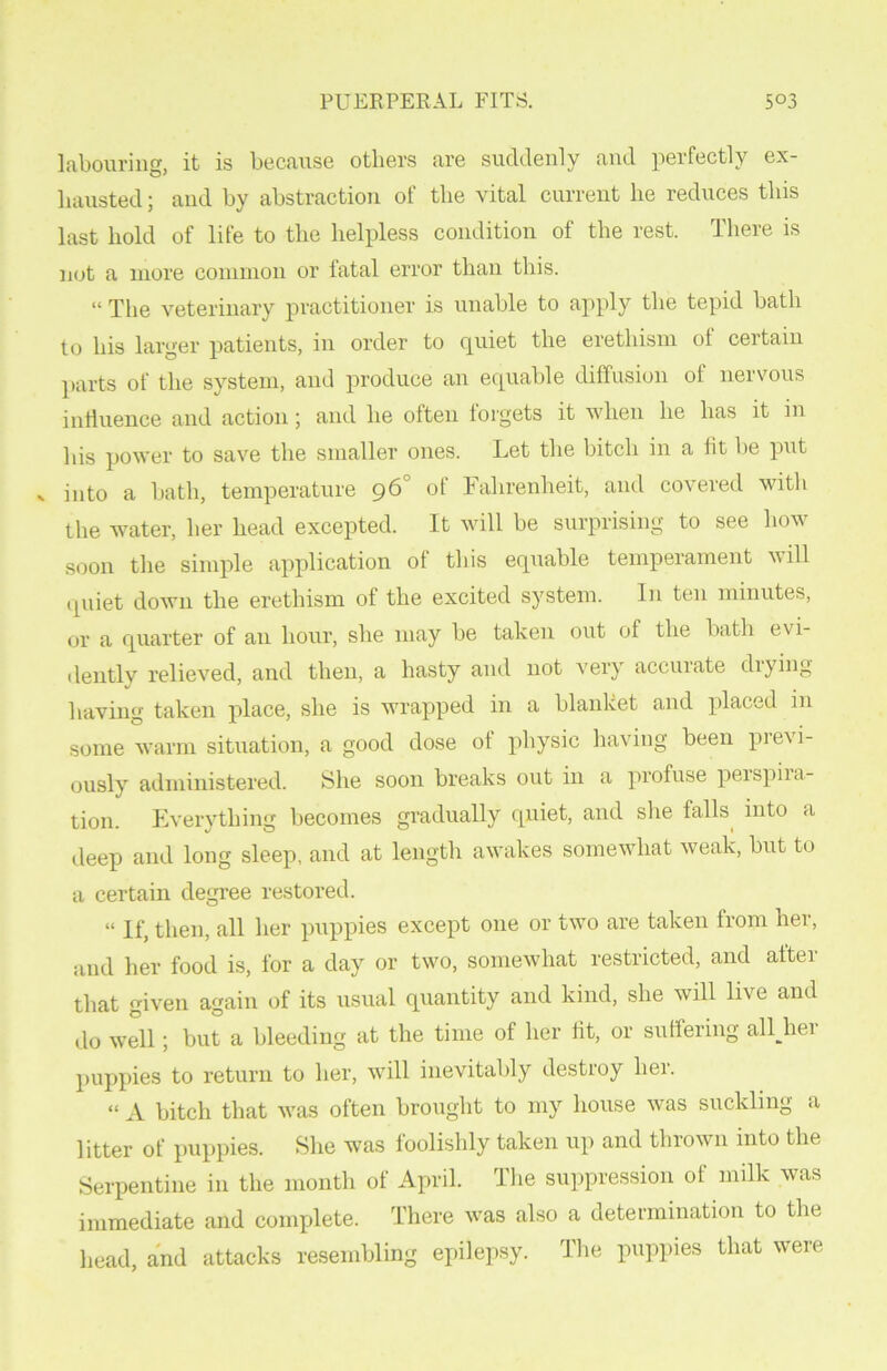 labouring, it is because others are suddenly and perfectly ex- hausted; and by abstraction of the vital current he reduces this last hold of life to the helpless condition of the rest. There is not a more common or fatal error than this. “ The veterinary practitioner is unable to apply the tepid bath to his larger patients, in order to quiet the erethism ol certain parts of the system, and produce an equable diffusion of nervous influence and action; and he often forgets it when he has it in his power to save the smaller ones. Let the bitch in a fit be put into a bath, temperature 96 of Fahrenheit, and covered with the water, her head excepted. It will be surprising to see how soon the simple application of this equable temperament vill quiet down the erethism of the excited system. In ten minutes, or a quarter of an hour, she may be taken out of the bath evi- dently relieved, and then, a hasty and not very accuiate diying having taken place, she is wrapped in a blanket and placed in some warm situation, a good dose of physic having been previ- ously administered. She soon breaks out in a profuse perspira- tion. Everything becomes gradually quiet, and she falls into a deep and long sleep, and at length awakes somewhat weak, but to a certain degree restored. “ If, then, all her puppies except one or two are taken from her, and her food is, for a day or two, somewhat restricted, and after that given again of its usual quantity and kind, she will live and do well; but a bleeding at the time of her fit, or suffering alUier puppies to return to her, will inevitably destroy her. “ A bitch that was often brought to my house was suckling a litter of puppies. She was foolishly taken up and thrown into the Serpentine in the month of April. The suppression of milk was immediate and complete. There was also a determination to the head, and attacks resembling epilepsy. The puppies that were