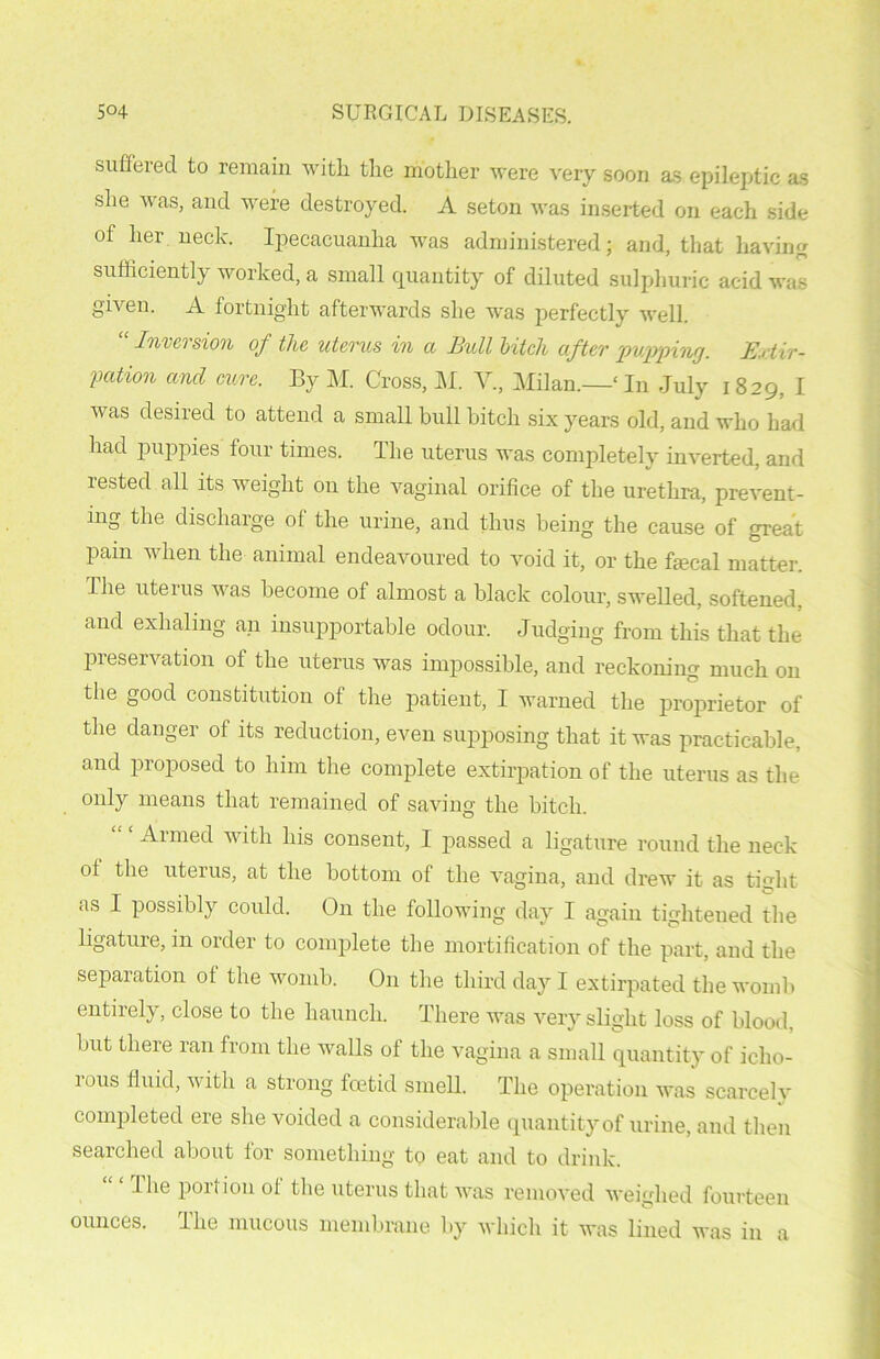 suffered to remain with the mother were very soon as epileptic as she was, and were destroyed. A seton was inserted on each side of her neck. Ipecacuanha was administered; and, that having • ' ' n sufficiently worked, a small quantity of diluted sulphuric acid was given. A fortnight afterwards she was perfectly well. “ Inversion of the uterus in a Bull bitch after pupping. Extir- pation and cure. By M. Cross, M. V., Milan.—' In July 1829, I was desired to attend a small bull hitch six years old, and who had had puppies four times. The uterus was completely inverted, and rested all its weight 011 the vaginal orifice of the urethra, prevent- ing the discharge of the urine, and thus being the cause of great pain when the animal endeavoured to void it, or the fecal matter. The uterus was become of almost a black colour, swelled, softened, and exhaling an insupportable odour. Judging from this that the preservation of the uterus was impossible, and reckoning much on the good constitution of the patient, I warned the proprietor of the danger of its reduction, even supposing that it was practicable, and proposed to him the complete extirpation of the uterus as the only means that remained of saving the bitch. Armed with his consent, 1 passed a ligature round the neck of the uterus, at the bottom of the vagina, and drew it as tight as I possibly could. On the following day I again tightened the ligature, in older to complete the mortification of the part, and the separation of the womb. On the third day I extirpated the womb entirely, close to the haunch. There was very slight loss of blood, but there ran from the walls of the vagina a small quantity of icho- rous fluid, with a strong foetid smell. The operation was scarcely completed ere she voided a considerable quantity of urine, and then searched about for something to eat and to drink. ‘ The portion of the uterus that was removed weighed fourteen ounces. The mucous membrane by which it was lined was in a