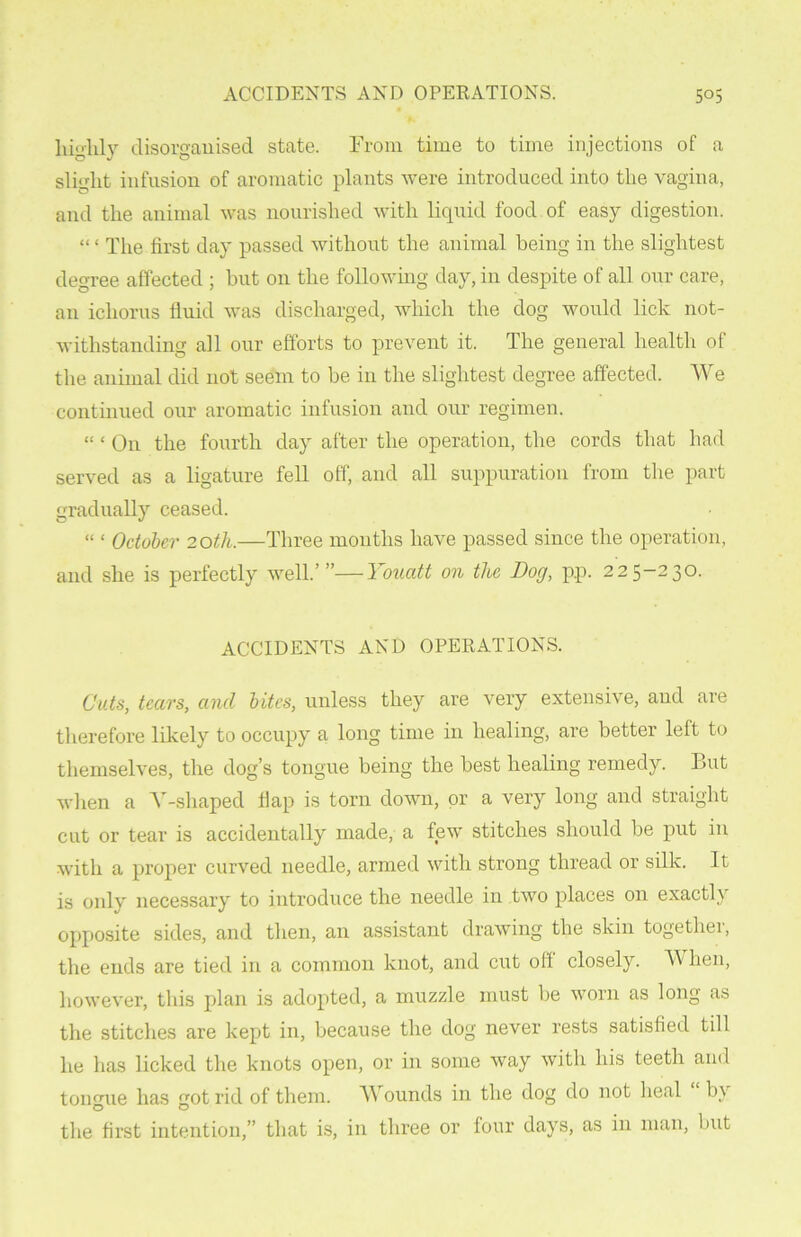 highly disorganised state. From time to time injections of a slight infusion of aromatic plants were introduced into the vagina, and the animal was nourished with liquid food of easy digestion. “ ‘ The first day passed without the animal being in the slightest degree affected ; but on the following day, in despite of all our care, an ichorus fluid was discharged, which the dog would lick not- withstanding all our efforts to prevent it. The general health of the animal did not seem to be in the slightest degree affected. We continued our aromatic infusion and our regimen. “ ‘ On the fourth day after the operation, the cords that had served as a ligature fell off, and all suppuration from the part gradually ceased. “ ‘ October 20th.—Three months have passed since the operation, and she is perfectly well.’”—Youatt on the Dog, pp. 225-230. ACCIDENTS AND OPERATIONS. Cuts, tears, and bites, unless they are very extensive, and are therefore likely to occupy a long time in healing, are better left to themselves, the dog’s tongue being the best healing remedy. But when a Y-shaped flap is torn down, or a very long and straight cut or tear is accidentally made, a few stitches should be put in with a proper curved needle, armed with strong thread or silk. It is only necessary to introduce the needle in two places on exactly opposite sides, and then, an assistant drawing the skin togethei, the ends are tied in a common knot, and cut off closely. W hen, however, this plan is adopted, a muzzle must be worn as long as the stitches are kept in, because the dog never rests satisfied till he has licked the knots open, or in some Avay with his teeth and tonmie has got rid of them. Wounds in the dog do not heal by the first intention,” that is, in three or four days, as in man, but