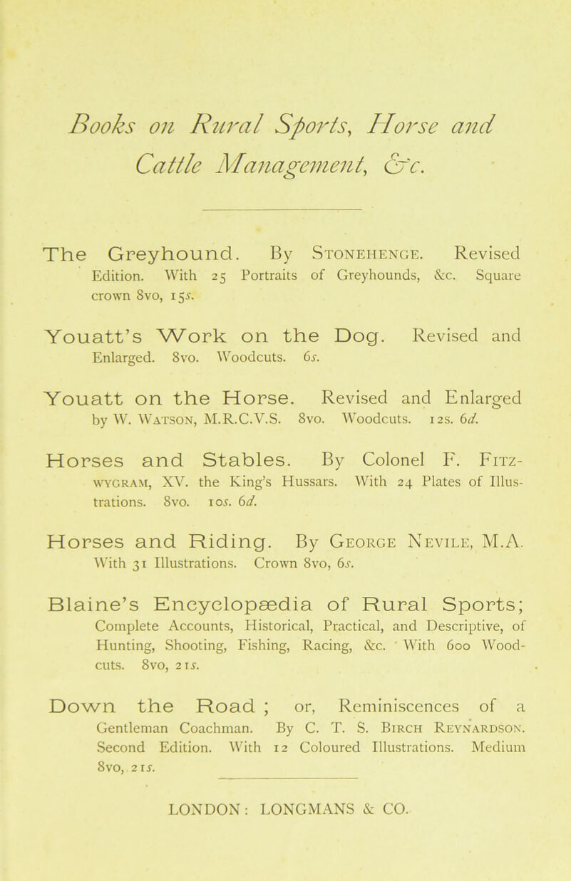 Books on Rural Sports, Horse and Cattle Management, cfc. The Greyhound. By Stonehenge. Revised Edition. With 25 Portraits of Greyhounds, &c. Square crown 8vo, 15.C Youatt’s Work on the Dog. Revised and Enlarged. 8vo. Woodcuts. 6s. Youatt on the Horse. Revised and Enlarged by W. Watson, M.R.C.V.S. 8vo. Woodcuts. 12s. 6d. Horses and Stables. By Colonel F. Fitz- wygram, XV. the King’s Hussars. With 24 Plates of Illus- trations. 8vo. io^. 6d. Horses and Riding. By George Nevile, M.A. With 31 Illustrations. Crown 8vo, 6j. Blaine’s Encyclopaedia of Rural Sports; Complete Accounts, Historical, Practical, and Descriptive, of Hunting, Shooting, Fishing, Racing, &c. ' With 600 Wood- cuts. 8vo, 2 is. Down the Road ; or, Reminiscences of a Gentleman Coachman. By C. T. S. Birch Reynardson. Second Edition. With 12 Coloured Illustrations. Medium 8vo, 21 .s'.