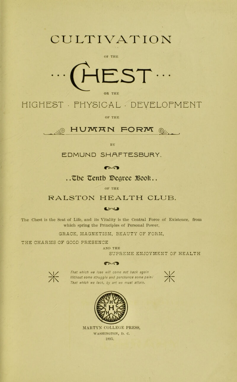 CULTIVATION OF THE OR THE HIGHEST ■ PHYSICAL • DEVELOPMENT OF TFIE . HU7VT7TN FORM BY EDMUND SHAFTESBURY. . .Tlbe Uentb S)egree ;©ooIl. OF THE RALSTON HEALTH CLUB. The Chest is the Seat of Life, and its Vitality is the Central Force of Existence, from which spring the Principles of Personal Power, GRACE, MAGNETISM, BEAUTY OF FORM, THE CHARMS OF GOOD PRESENCE AND THE SUPREME ENJOYMENT OF HEALTH V /i\ That which we lose will come not back again Without some struggle and perchance some pain / That which we lack, by art we must attain, V /i\ MARTYN COLLEGE PRESS, WASHINGTON, D. C.