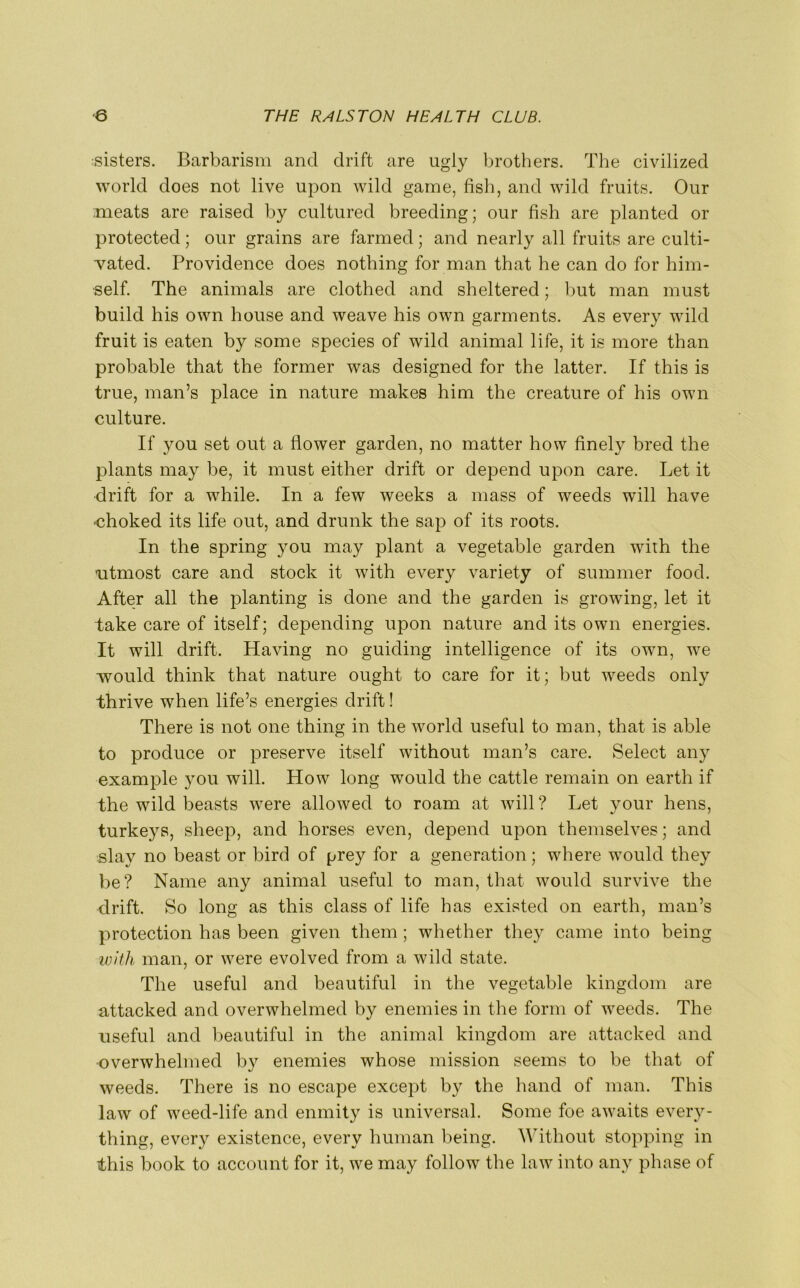 listers. Barbarism and drift are ugly brothers. The civilized world does not live upon wild game, fish, and wild fruits. Our meats are raised by cultured breeding; our fish are planted or protected; our grains are farmed; and nearly all fruits are culti- vated. Providence does nothing for man that he can do for him- self. The animals are clothed and sheltered; but man must build his own house and weave his own garments. As every wild fruit is eaten by some species of wild animal life, it is more than probable that the former was designed for the latter. If this is true, man’s place in nature makes him the creature of his own culture. If you set out a flower garden, no matter how finely bred the plants may be, it must either drift or depend upon care. Let it drift for a while. In a few weeks a mass of weeds will have ■choked its life out, and drunk the sap of its roots. In the spring you may plant a vegetable garden with the utmost care and stock it with every variety of summer food. After all the planting is done and the garden is growing, let it take care of itself; depending upon nature and its own energies. It will drift. Having no guiding intelligence of its own, we would think that nature ought to care for it; but wreeds only thrive when life’s energies drift! There is not one thing in the world useful to man, that is able to produce or preserve itself without man’s care. Select any example you will. How long would the cattle remain on earth if the wild beasts were allowed to roam at will ? Let your hens, turkeys, sheep, and horses even, depend upon themselves; and slay no beast or bird of prey for a generation; where would they be? Name any animal useful to man, that would survive the drift. So long as this class of life has existed on earth, man’s protection has been given them ; whether they came into being with man, or were evolved from a wild state. The useful and beautiful in the vegetable kingdom are attacked and overwhelmed by enemies in the form of weeds. The useful and beautiful in the animal kingdom are attacked and overwhelmed by enemies whose mission seems to be that of weeds. There is no escape except by the hand of man. This law of weed-life and enmity is universal. Some foe awaits every- thing, every existence, every human being. Without stopping in this book to account for it, we may follow the law into any phase of