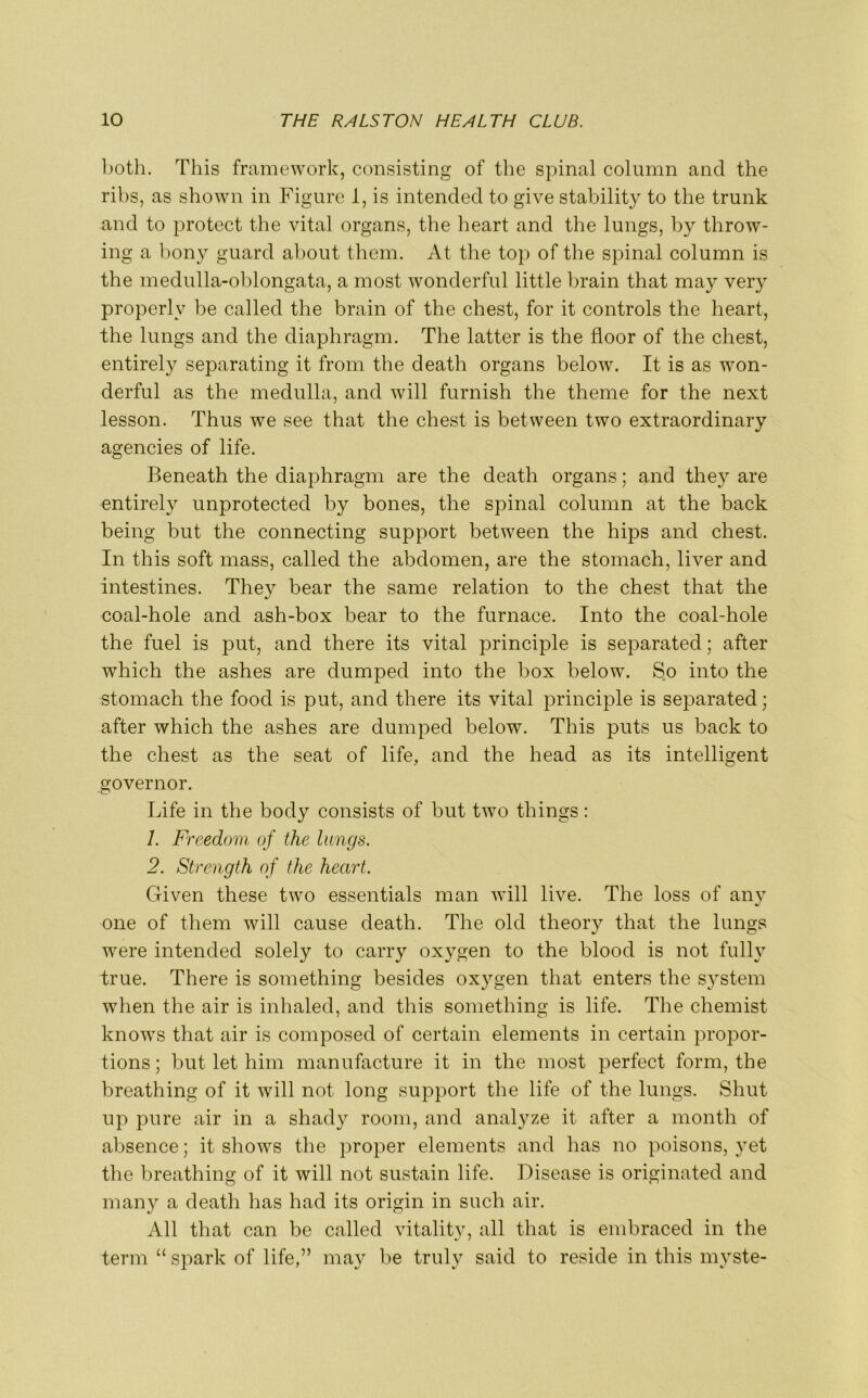both. This framework, consisting of the spinal column and the ribs, as shown in Figure 1, is intended to give stability to the trunk and to protect the vital organs, the heart and the lungs, by throw- ing a bony guard about them. At the top of the spinal column is the medulla-oblongata, a most wonderful little brain that may very properly be called the brain of the chest, for it controls the heart, the lungs and the diaphragm. The latter is the floor of the chest, entirely separating it from the death organs below. It is as won- derful as the medulla, and will furnish the theme for the next lesson. Thus we see that the chest is between two extraordinary agencies of life. Beneath the diaphragm are the death organs; and they are entirely unprotected by bones, the spinal column at the back being but the connecting support between the hips and chest. In this soft mass, called the abdomen, are the stomach, liver and intestines. They bear the same relation to the chest that the coal-hole and ash-box bear to the furnace. Into the coal-hole the fuel is put, and there its vital principle is separated; after which the ashes are dumped into the box below. So into the stomach the food is put, and there its vital principle is separated; after which the ashes are dumped below. This puts us back to the chest as the seat of life, and the head as its intelligent governor. Life in the body consists of but two things: 1. Freedom of the lungs. 2. Strength of the heart. Given these two essentials man will live. The loss of any one of them will cause death. The old theory that the lungs were intended solely to carry oxygen to the blood is not fully true. There is something besides oxygen that enters the system when the air is inhaled, and this something is life. The chemist knows that air is composed of certain elements in certain propor- tions; but let him manufacture it in the most perfect form, the breathing of it will not long support the life of the lungs. Shut up pure air in a shady room, and analyze it after a month of absence; it shows the proper elements and has no poisons, yet the breathing of it will not sustain life. Disease is originated and many a death has had its origin in such air. All that can be called vitality, all that is embraced in the term “ spark of life,” may be truly said to reside in this myste-