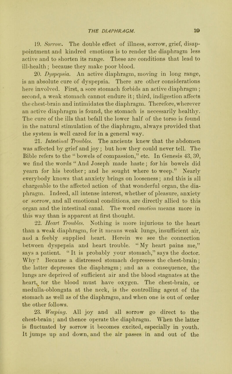 19. Sorrow. The double effect of illness, sorrow, grief, disap- pointment and kindred emotions is to render the diaphragm less active and to shorten its range. These are conditions that lead to ill-health ; because they make poor blood. 20. Dyspepsia. An active diaphragm, moving in long range, is an absolute cure of dyspepsia. There are other considerations here involved. First, a sore stomach forbids an active diaphragm ; second, a weak stomach cannot endure it; third, indigestion affects the chest-brain and intimidates the diaphragm. Therefore, wherever an active diaphragm is found, the stomach is necessarily healthy. The cure of the ills that befall the lower half of the torso is found in the natural stimulation of the diaphragm, always provided that the system is well cared for in a general way. 21. Intestinal Troubles. The ancients knew that the abdomen was affected bv grief and joy ; but how they could never tell. The Bible refers to the “ bowels of compassion,” etc. In Genesis 43, 30, we find the words “And Joseph made haste; for his bowels did yearn for his brother; and he sought where to weep.” Nearly everybody knows that anxiety brings on looseness; and this is all chargeable to the affected action of that wonderful organ, the dia- phragm. Indeed, all intense interest, whether of pleasure, anxiety or sorrow, and all emotional conditions, are directly allied to this oman and the intestinal canal. The word emotion means more in o this way than is apparent at first thought. 22. Heart Troubles. Nothing is more injurious to the heart than a weak diaphragm, for it means weak lungs, insufficient air, and a feebly supplied heart. Herein we see the connection between dyspepsia and heart trouble. “ My heart pains me,” says a patient. “ It is probably your stomach,” says the doctor. Why? Because a distressed stomach depresses the chest-brain; the latter depresses the diaphragm; and as a consequence, the lungs are deprived of sufficient air and the blood stagnates at the heart, lor the blood must have oxygen. The chest-brain, or medulla-oblongata at the neck, is the controlling agent of the stomach as well as of the diaphragm, and when one is out of order the other follows. 23. Weeping. All joy and all sorrow go direct to the chest-brain ; and thence operate the diaphragm. When the latter is fluctuated by sorrow it becomes excited, especially in youth. It jumps up and down, and the air passes in and out of the