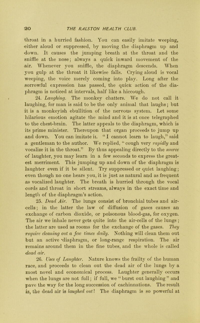 throat in a hurried fashion. You can easily imitate weeping, ■either aloud or suppressed, by moving the diaphragm up and ■down. It causes the jumping breath at the throat and the sniffle at the nose; always a quick inward movement of the air. Whenever you sniffle, the diaphragm descends. When you gulp at the throat it likewise falls. Crying aloud is vocal weeping, the voice merely coming into play. Long after the .sorrowful expression has passed, the quick action of the dia- phragm is noticed at intervals, half like a hiccough. 24. Laughing. The monkey chatters. We do not call it laughing, for man is said to be the only animal that laughs; but it is a monkeyish ebullition of the nervous system. Let some hilarious emotion agitate the mind and it is at once telegraphed “to the chest-brain. The latter appeals to the diaphragm, which is its prime minister. Thereupon that organ proceeds to jump up .and down. You can imitate it. “ I cannot learn to laugh,” said a gentleman to the author. We replied, “ cough very rapidly and vocalize it in the throat.” By thus appealing directly to the source of laughter, you may learn in a few seconds to express the great- est merriment. This jumping up and down of the diaphragm is laughter even if it be silent. Try suppressed or quiet laughing; even though no one hears you, it is just as natural and as frequent as vocalized laughter. The breath is hurried through the vocal cords and throat in short streams, always in the exact time and length of the diaphragm’s action. 25. Dead Air. The lungs consist of bronchial tubes and air- •cells; in the latter the law of diffusion of gases causes an exchange of carbon dioxide, or poisonous blood-gas, for oxygen. The air we inhale never gets quite into the air-cells of the lungs ; the latter are used as rooms for the exchange of the gases. They require cleaning out a Jew times daily. Nothing will clean them out but an active ‘diaphragm, or long-range respiration. The air remains around them in the fine tubes, and the whole is called dead air. 26. Uses of Laughter. Nature knows the frailty of the human race, and proceeds to clean out the dead air of the lungs by a most novel and economical process. Laughter generally occurs when the lungs are not full; if full, we “ burst out laughing ” and pave the way for the long succession of cachinnations. The result is, the dead air is laughed out! The diaphragm is so powerful at