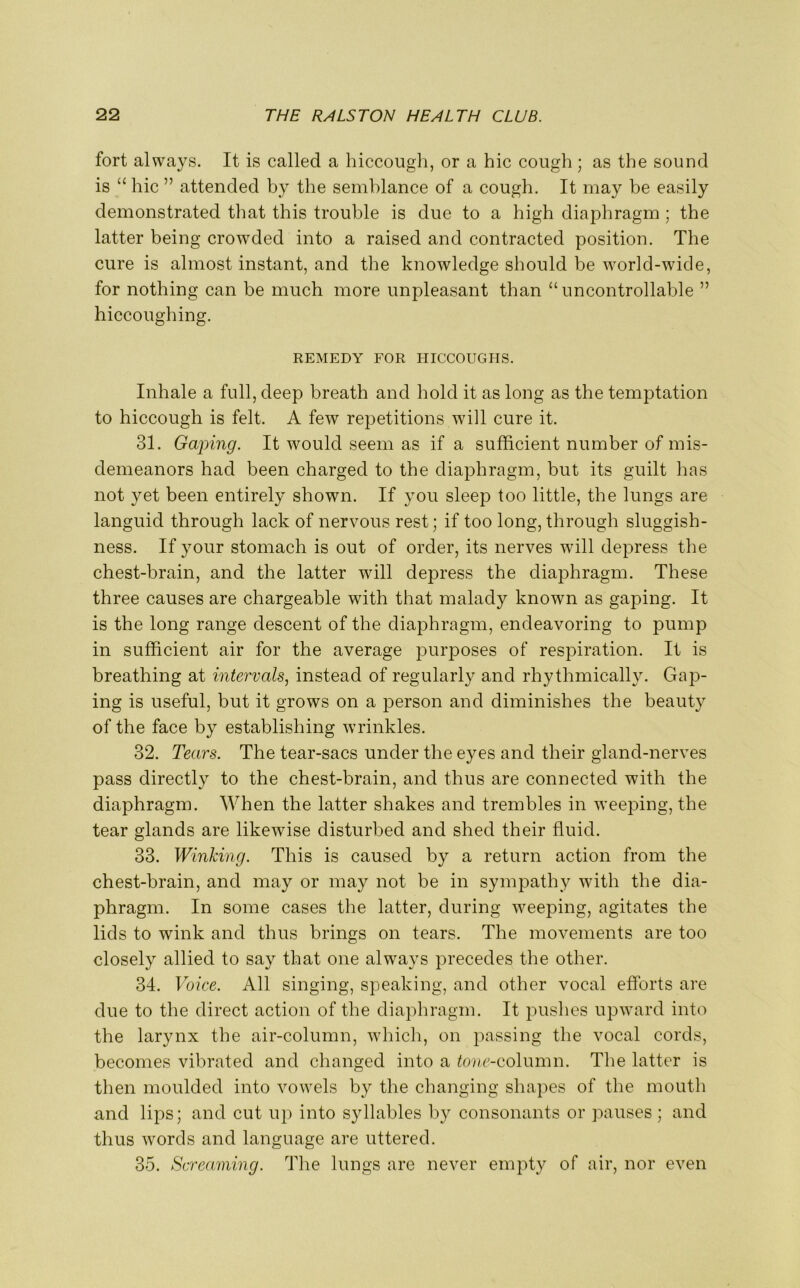 fort always. It is called a hiccough, or a hie cough ; as the sound is “ hie ” attended by the semblance of a cough. It may be easily demonstrated that this trouble is due to a high diaphragm ; the latter being crowded into a raised and contracted position. The cure is almost instant, and the knowledge should be world-wide, for nothing can be much more unpleasant than “ uncontrollable ” hiccoughing. REMEDY FOR HICCOUGHS. Inhale a full, deep breath and hold it as long as the temptation to hiccough is felt. A few repetitions will cure it. 31. Gaping. It would seem as if a sufficient number of mis- demeanors had been charged to the diaphragm, but its guilt has not yet been entirely shown. If you sleep too little, the lungs are languid through lack of nervous rest; if too long, through sluggish- ness. If your stomach is out of order, its nerves will depress the chest-brain, and the latter will depress the diaphragm. These three causes are chargeable with that malady known as gaping. It is the long range descent of the diaphragm, endeavoring to pump in sufficient air for the average purposes of respiration. It is breathing at intervals, instead of regularly and rhythmically. Gap- ing is useful, but it grows on a person and diminishes the beauty of the face by establishing wrinkles. 32. Tears. The tear-sacs under the eyes and their gland-nerves pass directly to the chest-brain, and thus are connected with the diaphragm. When the latter shakes and trembles in weeping, the tear glands are likewise disturbed and shed their fluid. 33. Winking. This is caused by a return action from the chest-brain, and may or may not be in sympathy with the dia- phragm. In some cases the latter, during weeping, agitates the lids to wink and thus brings on tears. The movements are too closely allied to say that one always precedes the other. 34. Voice. All singing, speaking, and other vocal efforts are due to the direct action of the diaphragm. It pushes upward into the larynx the air-column, which, on passing the vocal cords, becomes vibrated and changed into a tone-column. The latter is then moulded into vowels by the changing shapes of the mouth and lips; and cut up into syllables by consonants or pauses; and thus words and language are uttered. 35. Screaming. The lungs are never empty of air, nor even