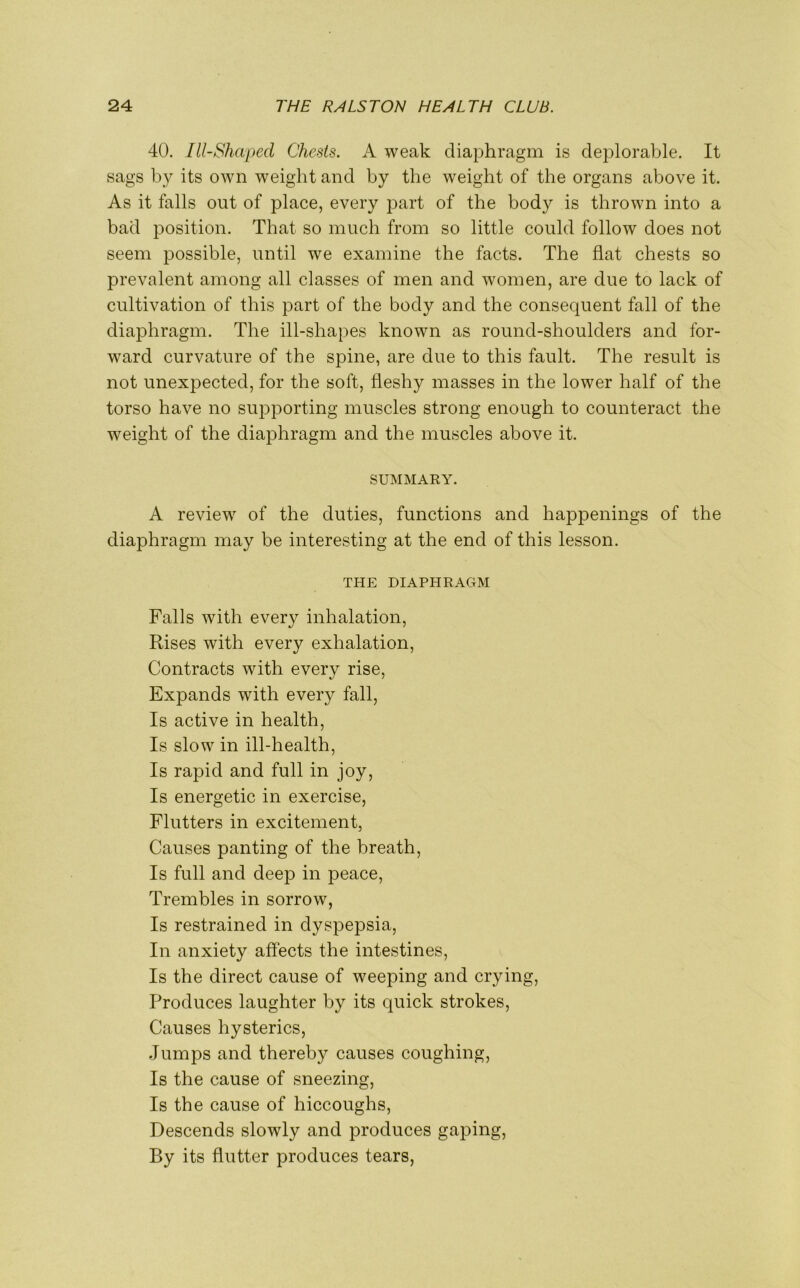 40. Ill-Shaped Chests. A weak diaphragm is deplorable. It sags by its own weight and by the weight of the organs above it. As it falls out of place, every part of the body is thrown into a bad position. That so much from so little could follow does not seem possible, until we examine the facts. The flat chests so prevalent among all classes of men and women, are due to lack of cultivation of this part of the body and the consequent fall of the diaphragm. The ill-shapes known as round-shoulders and for- ward curvature of the spine, are due to this fault. The result is not unexpected, for the soft, fleshy masses in the lower half of the torso have no supporting muscles strong enough to counteract the weight of the diaphragm and the muscles above it. SUMMARY. A review of the duties, functions and happenings of the diaphragm may be interesting at the end of this lesson. THE DIAPHRAGM Falls with every inhalation, Rises with every exhalation, Contracts with every rise, Expands with every fall, Is active in health, Is slow in ill-health, Is rapid and full in joy, Is energetic in exercise, Flutters in excitement, Causes panting of the breath, Is full and deep in peace, Trembles in sorrow, Is restrained in dyspepsia, In anxiety affects the intestines, Is the direct cause of weeping and crying, Produces laughter by its quick strokes, Causes hysterics, Jumps and thereby causes coughing, Is the cause of sneezing, Is the cause of hiccoughs, Descends slowly and produces gaping, By its flutter produces tears,
