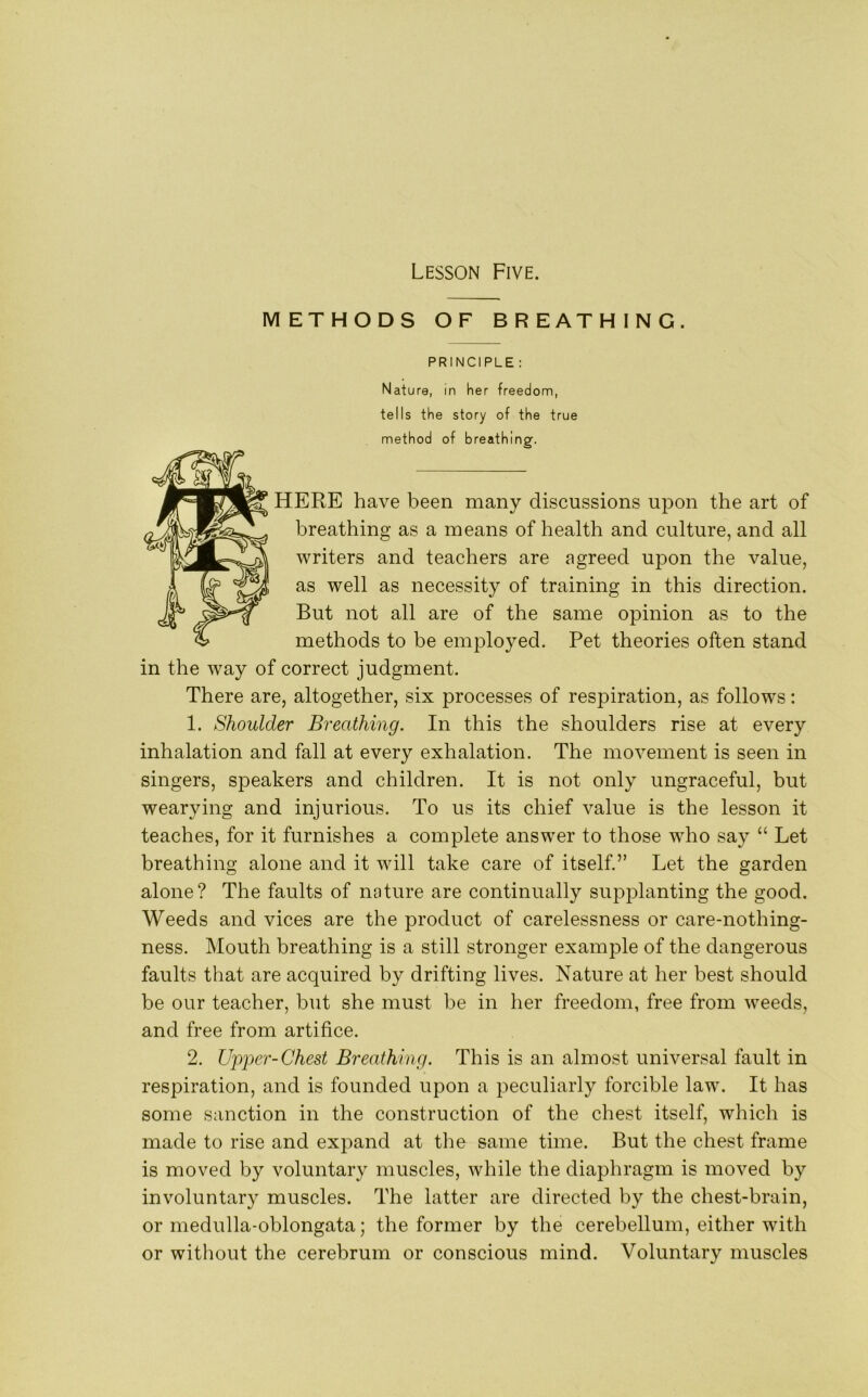 METHODS OF BREATHING. PRINCIPLE : Nature, in her freedom, tells the story of the true method of breathing. HERE have been many discussions upon the art of breathing as a means of health and culture, and all writers and teachers are agreed upon the value, as well as necessity of training in this direction. But not all are of the same opinion as to the methods to be employed. Pet theories often stand in the way of correct judgment. There are, altogether, six processes of respiration, as follows: 1. Shoulder Breathing. In this the shoulders rise at every inhalation and fall at every exhalation. The movement is seen in singers, speakers and children. It is not only ungraceful, but wearying and injurious. To us its chief value is the lesson it teaches, for it furnishes a complete answer to those who say “ Let breathing alone and it will take care of itself.” Let the garden alone? The faults of nature are continually supplanting the good. Weeds and vices are the product of carelessness or care-nothing- ness. Mouth breathing is a still stronger example of the dangerous faults that are acquired by drifting lives. Nature at her best should be our teacher, but she must be in her freedom, free from weeds, and free from artifice. 2. Upper-Chest Breathing. This is an almost universal fault in respiration, and is founded upon a peculiarly forcible law. It has some sanction in the construction of the chest itself, which is made to rise and expand at the same time. But the chest frame is moved by voluntary muscles, while the diaphragm is moved by involuntary muscles. The latter are directed by the chest-brain, or medulla-oblongata; the former by the cerebellum, either with or without the cerebrum or conscious mind. Voluntary muscles