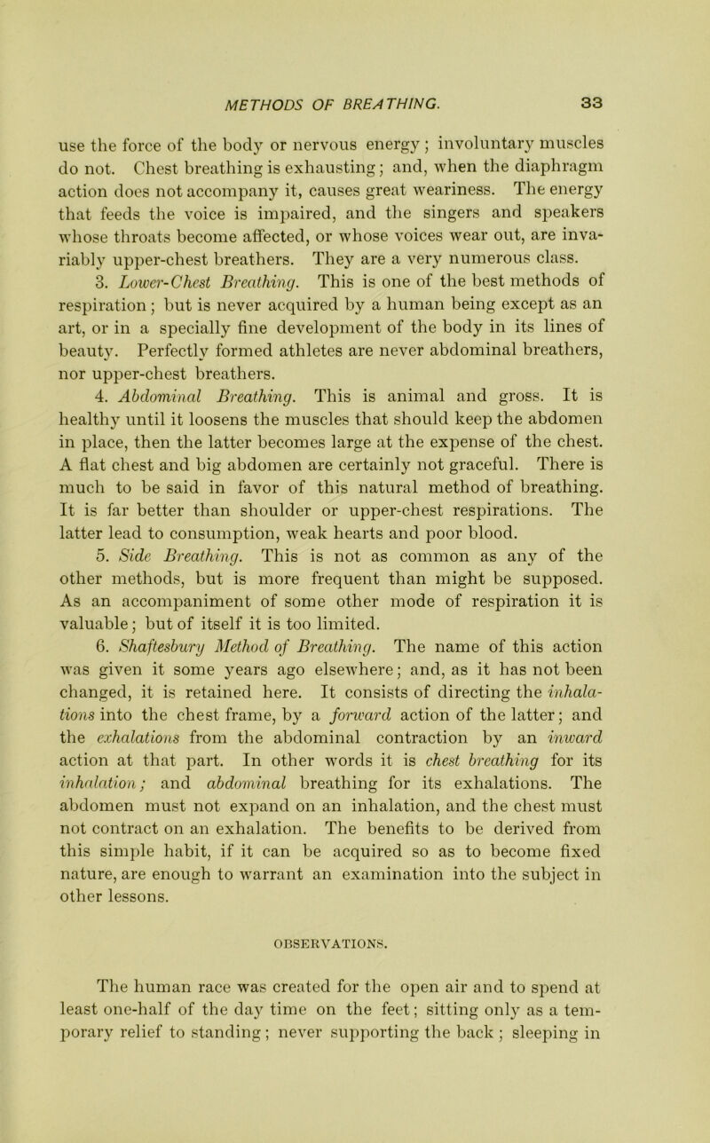 use the force of the body or nervous energy ; involuntary muscles do not. Chest breathing is exhausting; and, when the diaphragm action does not accompany it, causes great weariness. The energy that feeds the voice is impaired, and the singers and speakers whose throats become affected, or whose voices wear out, are inva- riably upper-chest breathers. They are a very numerous class. 3. Lower-Chest Breathing. This is one of the best methods of respiration; but is never acquired by a human being except as an art, or in a specially fine development of the body in its lines of beauty. Perfectly formed athletes are never abdominal breathers, nor upper-chest breathers. 4. Abdominal Breathing. This is animal and gross. It is healthy until it loosens the muscles that should keep the abdomen in place, then the latter becomes large at the expense of the chest. A flat chest and big abdomen are certainly not graceful. There is much to be said in favor of this natural method of breathing. It is far better than shoulder or upper-chest respirations. The latter lead to consumption, weak hearts and poor blood. 5. Side Breathing. This is not as common as any of the other methods, but is more frequent than might be supposed. As an accompaniment of some other mode of respiration it is valuable; but of itself it is too limited. 6. Shaftesbury Method of Breathing. The name of this action was given it some years ago elsewhere; and, as it has not been changed, it is retained here. It consists of directing the inhala- tions into the chest frame, by a forward action of the latter; and the exhalations from the abdominal contraction by an imvard action at that part. In other words it is chest breathing for its inhalation; and abdominal breathing for its exhalations. The abdomen must not expand on an inhalation, and the chest must not contract on an exhalation. The benefits to be derived from this simple habit, if it can be acquired so as to become fixed nature, are enough to warrant an examination into the subject in other lessons. OBSERVATIONS. The human race was created for the open air and to spend at least one-half of the day time on the feet; sitting only as a tem- porary relief to standing; never supporting the back ; sleeping in