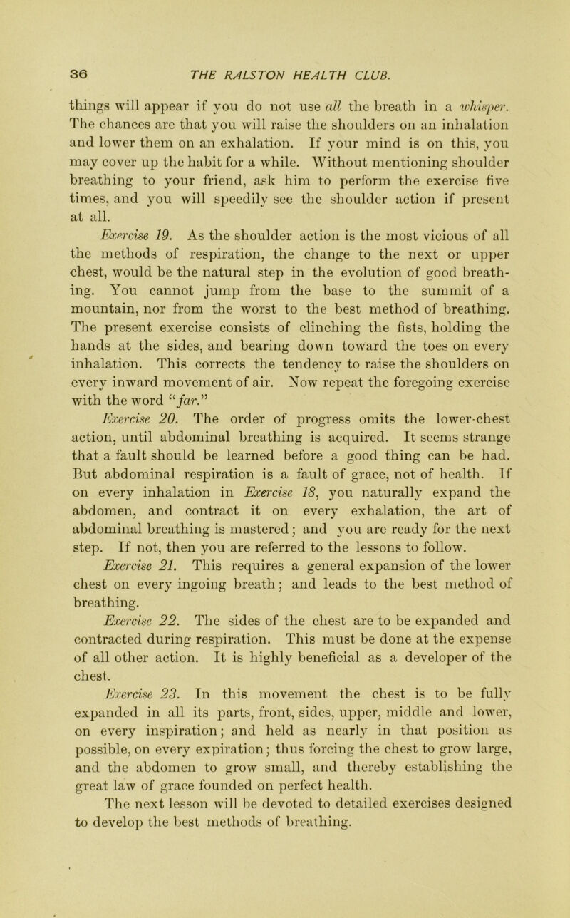 things will appear if you do not use all the breath in a whisper. The chances are that you will raise the shoulders on an inhalation and lower them on an exhalation. If your mind is on this, you may cover up the habit for a while. Without mentioning shoulder breathing to your friend, ask him to perform the exercise five times, and you will speedily see the shoulder action if present at all. Exercise 19. As the shoulder action is the most vicious of all the methods of respiration, the change to the next or upper chest, would be the natural step in the evolution of good breath- ing. You cannot jump from the base to the summit of a mountain, nor from the worst to the best method of breathing. The present exercise consists of clinching the fists, holding the hands at the sides, and bearing down toward the toes on every inhalation. This corrects the tendency to raise the shoulders on every inward movement of air. Now repeat the foregoing exercise with the word “/ar.” Exercise 20. The order of progress omits the lower-chest action, until abdominal breathing is acquired. It seems strange that a fault should be learned before a good thing can be had. But abdominal respiration is a fault of grace, not of health. If on every inhalation in Exercise 18, you naturally expand the abdomen, and contract it on every exhalation, the art of abdominal breathing is mastered; and you are ready for the next step. If not, then you are referred to the lessons to follow. Exercise 21. This requires a general expansion of the lower chest on every ingoing breath; and leads to the best method of breathing. Exercise 22. The sides of the chest are to be expanded and contracted during respiration. This must be done at the expense of all other action. It is highly beneficial as a developer of the chest. Exercise 23. In this movement the chest is to be fully expanded in all its parts, front, sides, upper, middle and lower, on every inspiration; and held as nearly in that position as possible, on every expiration; thus forcing the chest to grow large, and the abdomen to grow small, and thereby establishing the great law of grace founded on perfect health. The next lesson will be devoted to detailed exercises designed to develop the best methods of breathing.