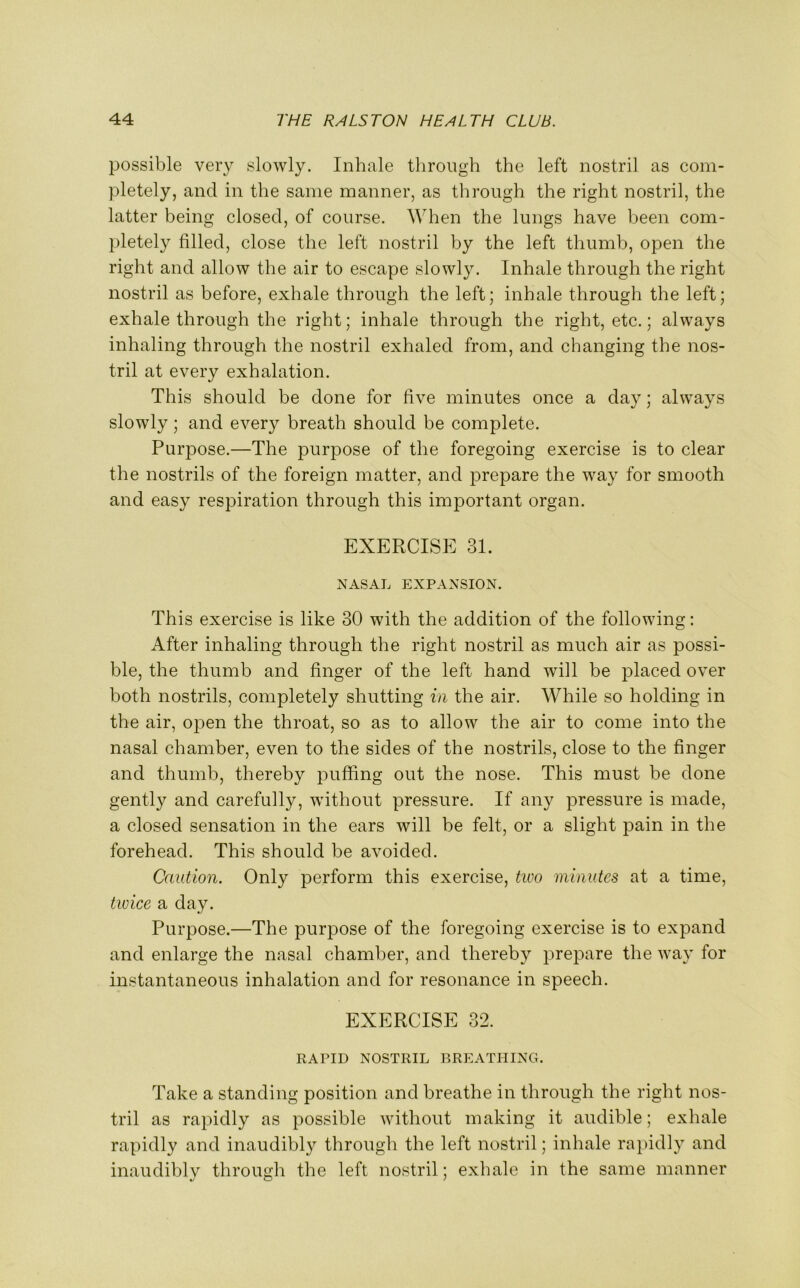 possible very slowly. Inhale through the left nostril as com- pletely, and in the same manner, as through the right nostril, the latter being closed, of course. When the lungs have been com- pletely filled, close the left nostril by the left thumb, open the right and allow the air to escape slowly. Inhale through the right nostril as before, exhale through the left; inhale through the left; exhale through the right; inhale through the right, etc.; always inhaling through the nostril exhaled from, and changing the nos- tril at every exhalation. This should be done for five minutes once a day; always slowly; and every breath should be complete. Purpose.—The purpose of the foregoing exercise is to clear the nostrils of the foreign matter, and prepare the way for smooth and easy respiration through this important organ. EXERCISE 31. NASAL EXPANSION. This exercise is like 30 with the addition of the following: After inhaling through the right nostril as much air as possi- ble, the thumb and finger of the left hand will be placed over both nostrils, completely shutting in the air. While so holding in the air, open the throat, so as to allow the air to come into the nasal chamber, even to the sides of the nostrils, close to the finger and thumb, thereby puffing out the nose. This must be done gently and carefully, without pressure. If any pressure is made, a closed sensation in the ears will be felt, or a slight pain in the forehead. This should be avoided. Caution. Only perform this exercise, tivo minutes at a time, twice a day. Purpose.—The purpose of the foregoing exercise is to expand and enlarge the nasal chamber, and thereby prepare the way for instantaneous inhalation and for resonance in speech. EXERCISE 32. RAPID NOSTRIL BREATHING. Take a standing position and breathe in through the right nos- tril as rapidly as possible without making it audible; exhale rapidly and inaudibly through the left nostril; inhale rapidly and inaudibly through the left nostril; exhale in the same manner