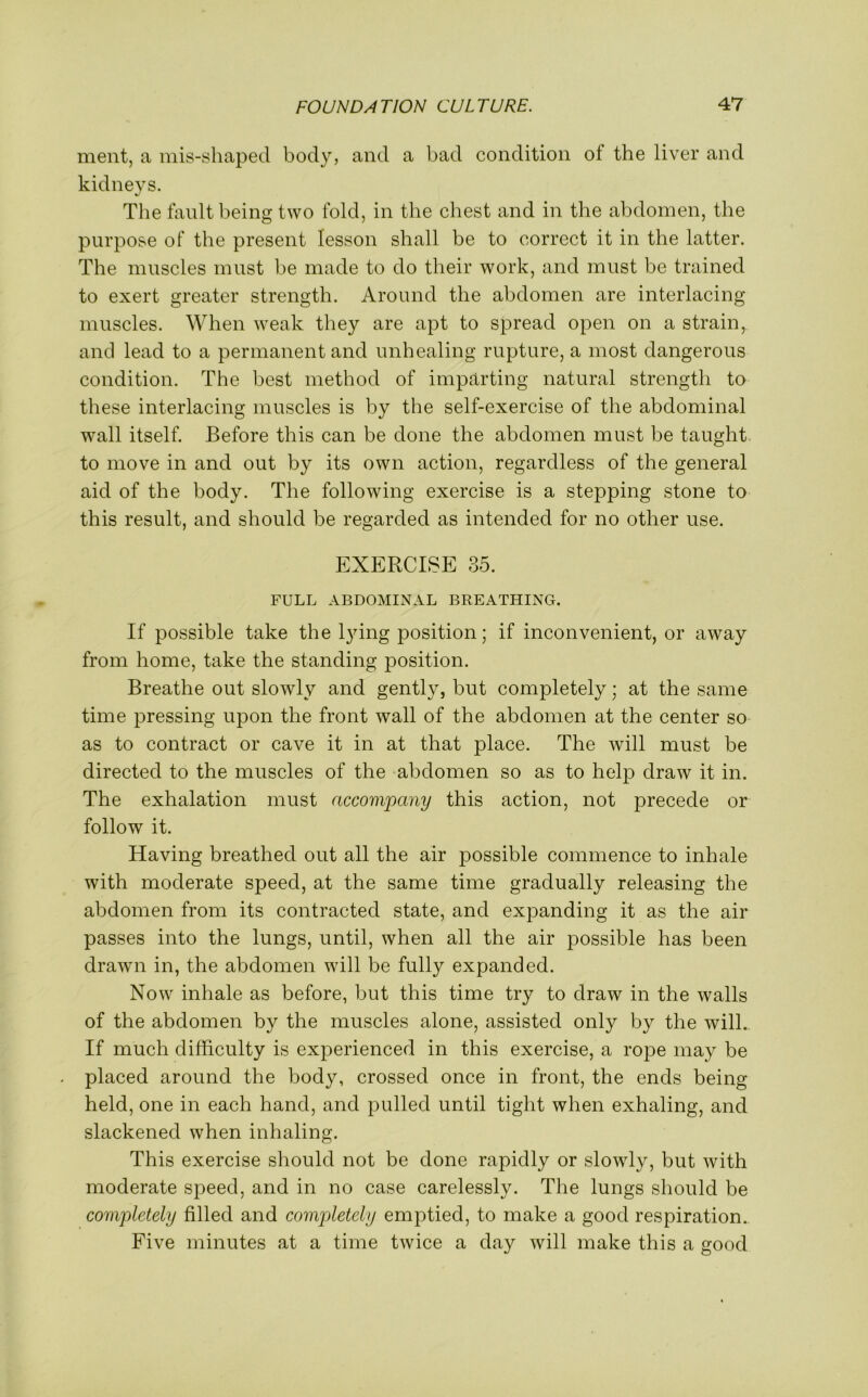 merit, a mis-shaped body, and a bad condition of the liver and kidneys. The fault being two fold, in the chest and in the abdomen, the purpose of the present lesson shall be to correct it in the latter. The muscles must be made to do their work, and must be trained to exert greater strength. Around the abdomen are interlacing muscles. When weak they are apt to spread open on a strain,, and lead to a permanent and unhealing rupture, a most dangerous condition. The best method of imparting natural strength to these interlacing muscles is by the self-exercise of the abdominal wall itself. Before this can be done the abdomen must be taught to move in and out by its own action, regardless of the general aid of the body. The following exercise is a stepping stone to this result, and should be regarded as intended for no other use. EXERCISE 35. FULL ABDOMINAL BREATHING. If possible take the lying position; if inconvenient, or away from home, take the standing position. Breathe out slowly and gently, but completely; at the same time pressing upon the front wall of the abdomen at the center so as to contract or cave it in at that place. The will must be directed to the muscles of the abdomen so as to help draw it in. The exhalation must accompany this action, not precede or follow it. Having breathed out all the air possible commence to inhale with moderate speed, at the same time gradually releasing the abdomen from its contracted state, and expanding it as the air passes into the lungs, until, when all the air possible has been drawn in, the abdomen will be fully expanded. Now inhale as before, but this time try to draw in the walls of the abdomen by the muscles alone, assisted only by the will. If much difficulty is experienced in this exercise, a rope may be placed around the body, crossed once in front, the ends being held, one in each hand, and pulled until tight when exhaling, and slackened when inhaling. This exercise should not be done rapidly or slowly, but with moderate speed, and in no case carelessly. The lungs should be completely filled and completely emptied, to make a good respiration.. Five minutes at a time twice a day will make this a good