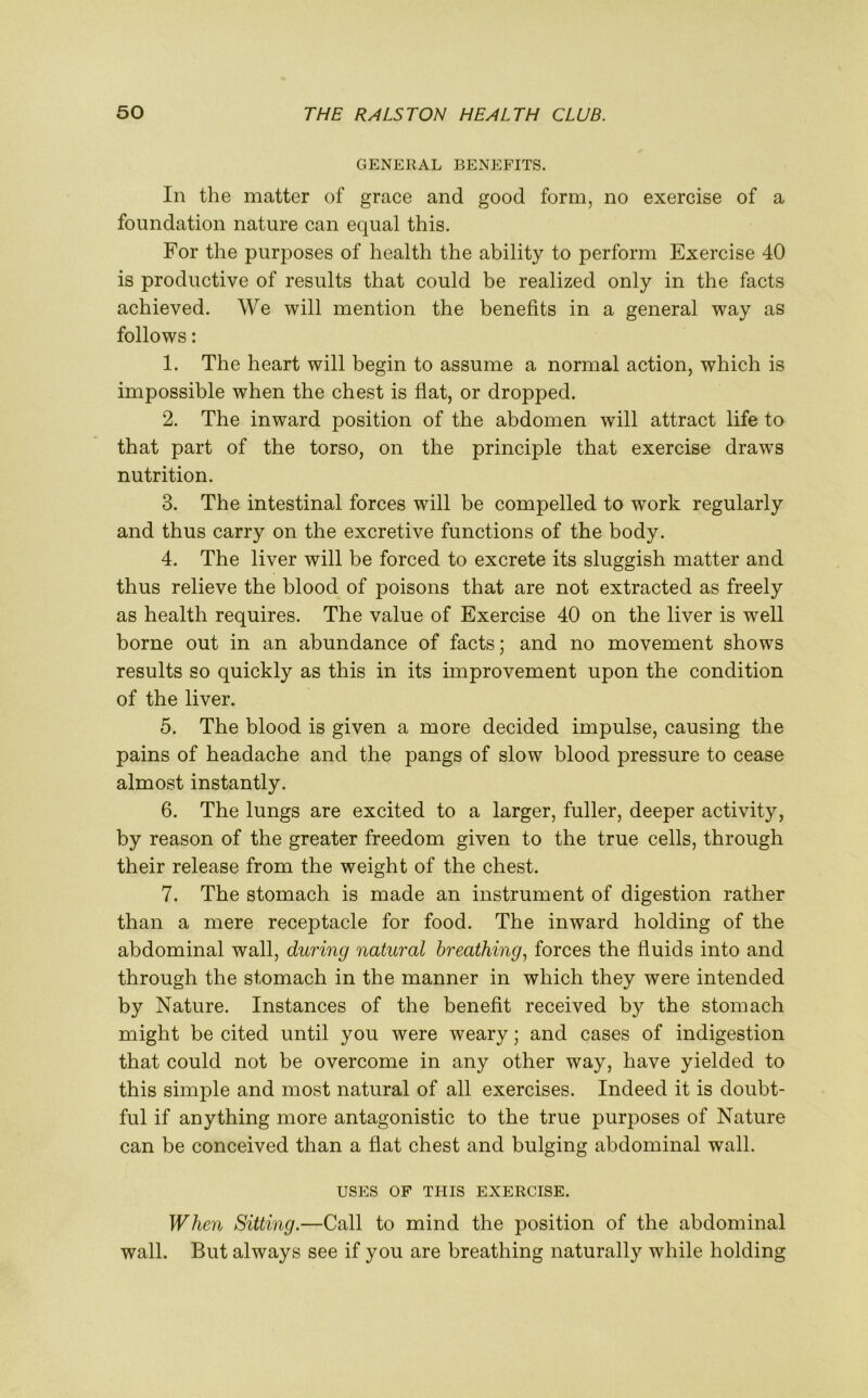 GENERAL BENEFITS. In the matter of grace and good form, no exercise of a foundation nature can equal this. For the purposes of health the ability to perform Exercise 40 is productive of results that could be realized only in the facts achieved. We will mention the benefits in a general way as follows: 1. The heart will begin to assume a normal action, which is impossible when the chest is flat, or dropped. 2. The inward position of the abdomen will attract life to that part of the torso, on the principle that exercise draws nutrition. 3. The intestinal forces will be compelled to work regularly and thus carry on the excretive functions of the body. 4. The liver will be forced to excrete its sluggish matter and thus relieve the blood of poisons that are not extracted as freely as health requires. The value of Exercise 40 on the liver is well borne out in an abundance of facts; and no movement shows results so quickly as this in its improvement upon the condition of the liver. 5. The blood is given a more decided impulse, causing the pains of headache and the pangs of slow blood pressure to cease almost instantly. 6. The lungs are excited to a larger, fuller, deeper activity, by reason of the greater freedom given to the true cells, through their release from the weight of the chest. 7. The stomach is made an instrument of digestion rather than a mere receptacle for food. The inward holding of the abdominal wall, during natural breathing, forces the fluids into and through the stomach in the manner in which they were intended by Nature. Instances of the benefit received by the stomach might be cited until you were weary; and cases of indigestion that could not be overcome in any other way, have yielded to this simple and most natural of all exercises. Indeed it is doubt- ful if anything more antagonistic to the true purposes of Nature can be conceived than a flat chest and bulging abdominal wall. USES OF THIS EXERCISE. When Sitting.—Call to mind the position of the abdominal wall. But always see if you are breathing naturally while holding