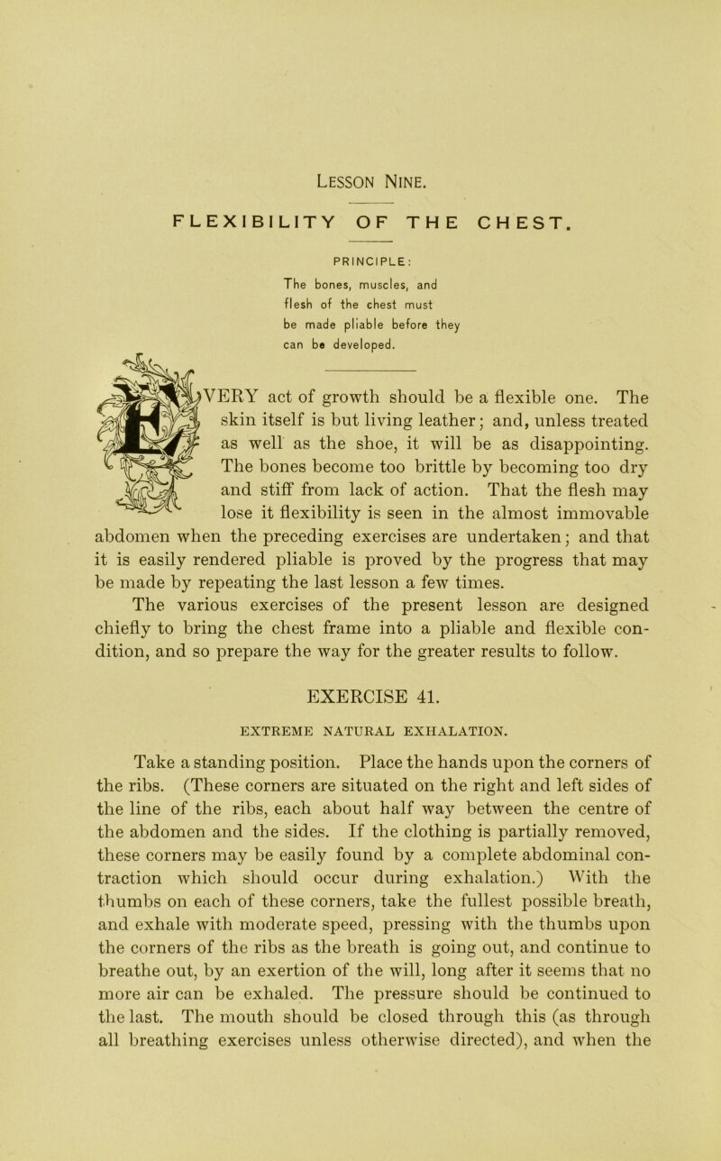 FLEXIBILITY OF THE CHEST. PRINCIPLE : The bones, muscles, and flesh of the chest must be made pliable before they can be developed. VERY act of growth should be a flexible one. The skin itself is but living leather; and, unless treated as well as the shoe, it will be as disappointing. The bones become too brittle by becoming too dry and stiff from lack of action. That the flesh may lose it flexibility is seen in the almost immovable abdomen when the preceding exercises are undertaken; and that it is easily rendered pliable is proved by the progress that may be made by repeating the last lesson a few times. The various exercises of the present lesson are designed chiefly to bring the chest frame into a pliable and flexible con- dition, and so prepare the way for the greater results to follow. EXERCISE 41. EXTREME NATURAL EXHALATION. Take a standing position. Place the hands upon the corners of the ribs. (These corners are situated on the right and left sides of the line of the ribs, each about half way between the centre of the abdomen and the sides. If the clothing is partially removed, these corners may be easily found by a complete abdominal con- traction which should occur during exhalation.) With the thumbs on each of these corners, take the fullest possible breath, and exhale with moderate speed, pressing with the thumbs upon the corners of the ribs as the breath is going out, and continue to breathe out, by an exertion of the will, long after it seems that no more air can be exhaled. The pressure should be continued to the last. The mouth should be closed through this (as through all breathing exercises unless otherwise directed), and when the