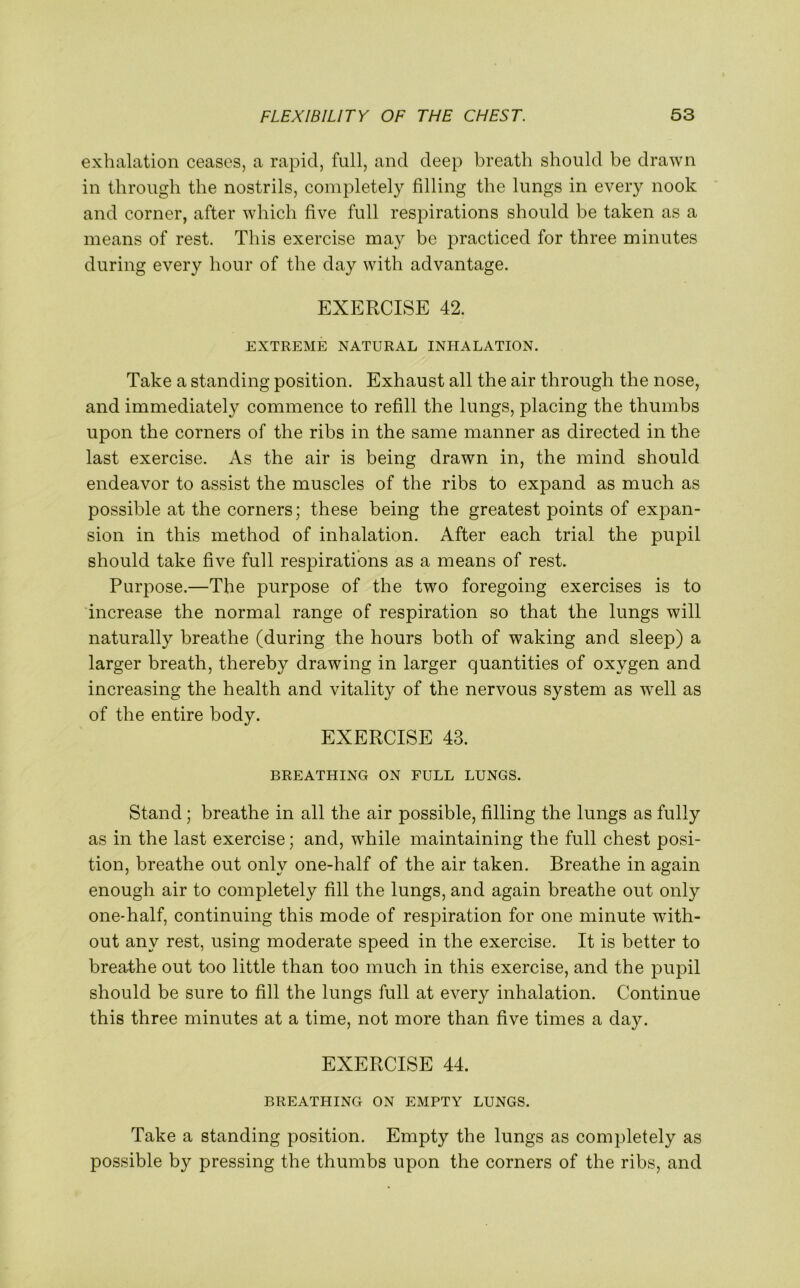 exhalation ceases, a rapid, full, and deep breath should be drawn in through the nostrils, completely filling the lungs in every nook and corner, after which five full respirations should be taken as a means of rest. This exercise may be practiced for three minutes during every hour of the day with advantage. EXERCISE 42. EXTREME NATURAL INHALATION. Take a standing position. Exhaust all the air through the nose, and immediately commence to refill the lungs, placing the thumbs upon the corners of the ribs in the same manner as directed in the last exercise. As the air is being drawn in, the mind should endeavor to assist the muscles of the ribs to expand as much as possible at the corners; these being the greatest points of expan- sion in this method of inhalation. After each trial the pupil should take five full respirations as a means of rest. Purpose.—The purpose of the two foregoing exercises is to increase the normal range of respiration so that the lungs will naturally breathe (during the hours both of waking and sleep) a larger breath, thereby drawing in larger quantities of oxygen and increasing the health and vitality of the nervous system as well as of the entire body. EXERCISE 43. BREATHING ON FULL LUNGS. Stand ; breathe in all the air possible, filling the lungs as fully as in the last exercise; and, while maintaining the full chest posi- tion, breathe out only one-half of the air taken. Breathe in again enough air to completely fill the lungs, and again breathe out only one-half, continuing this mode of respiration for one minute with- out any rest, using moderate speed in the exercise. It is better to breathe out too little than too much in this exercise, and the pupil should be sure to fill the lungs full at every inhalation. Continue this three minutes at a time, not more than five times a day. EXERCISE 44. BREATHING ON EMPTY LUNGS. Take a standing position. Empty the lungs as completely as possible by pressing the thumbs upon the corners of the ribs, and