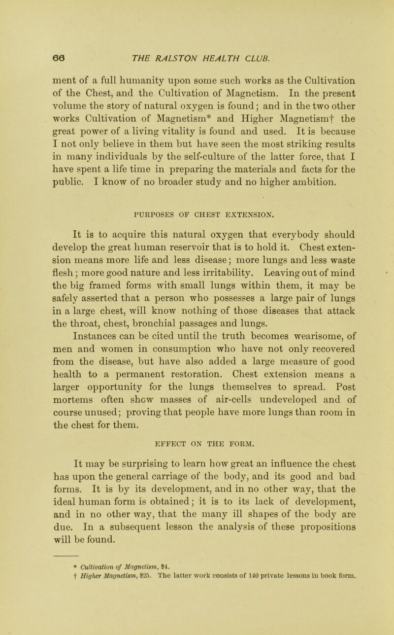 ment of a full humanity upon some such works as the Cultivation of the Chest, and the Cultivation of Magnetism. In the present volume the story of natural oxygen is found; and in the two other works Cultivation of Magnetism* and Higher Magnetismf the great power of a living vitality is found and used. It is because I not only believe in them but have seen the most striking results in many individuals by the self-culture of the latter force, that I have spent a life time in preparing the materials and facts for the public. I know of no broader study and no higher ambition. PURPOSES OF CHEST EXTENSION. It is to acquire this natural oxygen that everybody should develop the great human reservoir that is to hold it. Chest exten- sion means more life and less disease; more lungs and less waste flesh ; more good nature and less irritability. Leaving out of mind the big framed forms with small lungs within them, it may be safely asserted that a person who possesses a large pair of lungs in a large chest, will know nothing of those diseases that attack the throat, chest, bronchial passages and lungs. Instances can be cited until the truth becomes wearisome, of men and women in consumption who have not only recovered from the disease, but have also added a large measure of good health to a permanent restoration. Chest extension means a larger opportunity for the lungs themselves to spread. Post mortems often shew masses of air-cells undeveloped and of course unused; proving that people have more lungs than room in the chest for them. EFFECT ON THE FORM. It may be surprising to learn how great an influence the chest has upon the general carriage of the body, and its good and bad forms. It is by its development, and in no other way, that the ideal human form is obtained; it is to its lack of development, and in no other way, that the many ill shapes of the body are due. In a subsequent lesson the analysis of these propositions will be found. * Cultivation of Magnetism, $4. t Higher Magnetism$25. The latter work consists of 140 private lessons in book form.