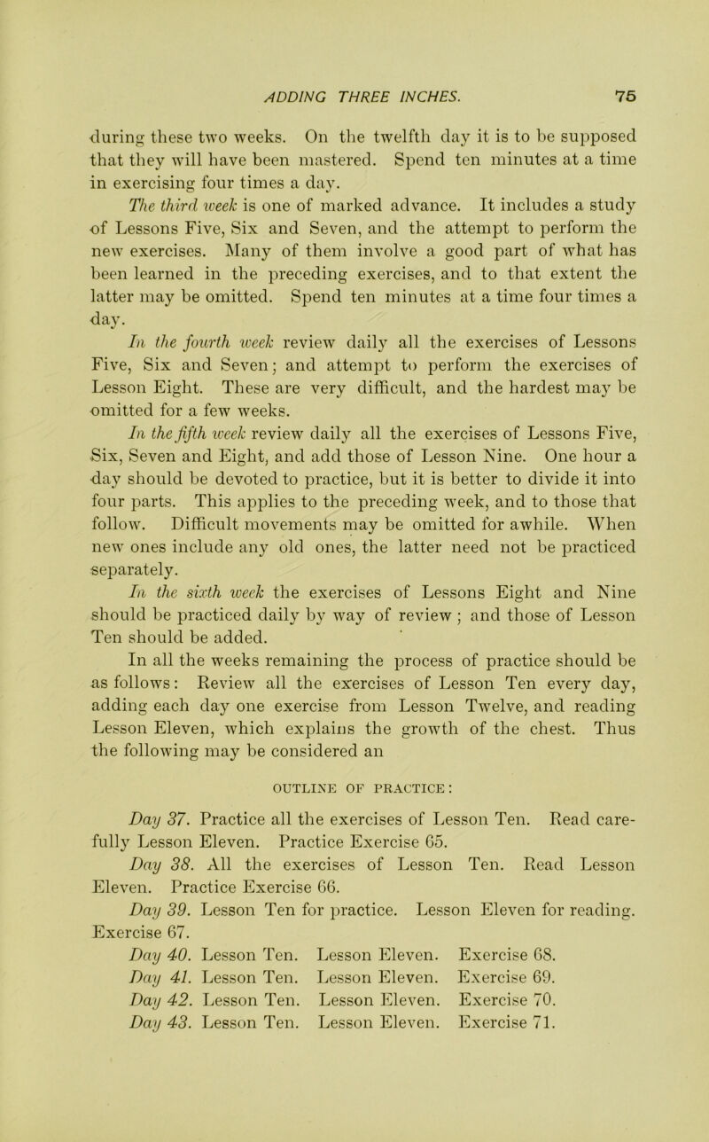 during these two weeks. On the twelfth clay it is to be supposed that they will have been mastered. Spend ten minutes at a time in exercising four times a day. The third week is one of marked advance. It includes a study of Lessons Five, Six and Seven, and the attempt to perform the new exercises. Many of them involve a good part of what has been learned in the preceding exercises, and to that extent the latter may be omitted. Spend ten minutes at a time four times a day. In the fourth week review daily all the exercises of Lessons Five, Six and Seven; and attempt to perform the exercises of Lesson Eight. These are very difficult, and the hardest may be omitted for a few weeks. In the fifth week review daily all the exercises of Lessons Five, Six, Seven and Eight, and add those of Lesson Nine. One hour a day should be devoted to practice, but it is better to divide it into four parts. This applies to the preceding week, and to those that follow. Difficult movements may be omitted for awhile. When new ones include any old ones, the latter need not be practiced separately. In the sixth iveek the exercises of Lessons Eight and Nine should be practiced daily by way of review ; and those of Lesson Ten should be added. In all the weeks remaining the process of practice should be as follows: Review all the exercises of Lesson Ten every day, adding each day one exercise from Lesson Twelve, and reading Lesson Eleven, which explains the growth of the chest. Thus the following may be considered an OUTLINE OF PRACTICE: Day 37. Practice all the exercises of Lesson Ten. Read care- fully Lesson Eleven. Practice Exercise 65. Day 38. All the exercises of Lesson Ten. Read Lesson Eleven. Practice Exercise 66. Day 39. Lesson Ten for practice. Lesson Eleven for reading. Exercise 67. Day 40. Lesson Ten. Lesson Eleven. Exercise 68. Day 41. Lesson Ten. Lesson Eleven. Exercise 69. Day 42. Lesson Ten. Lesson Eleven. Exercise 70. Day 43. Lesson Ten. Lesson Eleven. Exercise 71.