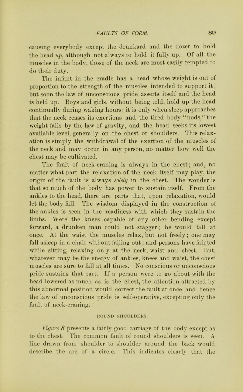 causing everybody except the drunkard and the dozer to hold the head up, although not always to hold it fully up. Of all the muscles in the body, those of the neck are most easily tempted to do their duty. The infant in the cradle has a head whose weight is out of proportion to the strength of the muscles intended to support it; but soon the law of unconscious pride asserts itself and the head is held up. Boys and girls, without being told, hold up the head continually during waking hours; it is only when sleep apj^roaches that the neck ceases its exertions and the tired body “nods,” the weight falls by the law of gravity, and the head seeks its lowest available level, generally on the chest or shoulders. This relax- ation is simply the withdrawal of the exertion of the muscles of the neck and may occur in any person, no matter how well the chest may be cultivated. The fault of neck-craning is always in the chest; and, no matter what part the relaxation of the neck itself may play, the origin of the fault is always solely in the chest. The wonder is that so much of the body has power to sustain itself. From the ankles to the head, there are parts that, upon relaxation, would let the body fall. The wisdom displayed in the construction of the ankles is seen in the readiness with which they sustain the limbs. Were the knees capable of any other bending except forward, a drunken man could not stagger; he would fall at once. At the waist the muscles relax, but not freely; one may fall asleep in a chair without falling out; and persons have fainted while sitting, relaxing only at the neck, waist and chest. But, whatever may be the energy of ankles, knees and waist, the chest muscles are sure to fall at all times. No conscious or unconscious pride sustains that part. If a person were to go about with the head lowered as much as is the chest, the attention attracted by this abnormal position would correct the fault at once, and hence the law of unconscious pride is self-operative, excepting only the fault of neck-craning. ROUND SHOULDERS. Figure 8 presents a fairly good carriage of the body except as to the chest The common fault of round shoulders is seen. A line drawn from shoulder to shoulder around the back would describe the arc of a circle. This indicates clearly that the