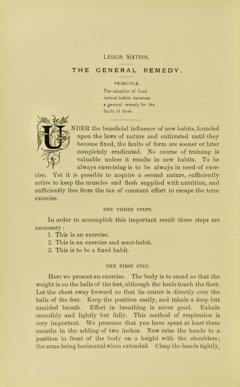 THE GENERAL REMEDY. PRINCI PLE. The adoption of fixed natural habits becomes a general remedy for the faults of form. NDER the beneficial influence of new habits, founded upon the laws of nature and cultivated until they become fixed, the faults of form are sooner or later completely eradicated. No course of training is valuable unless it results in new habits. To be always exercising is to be always in need of exer- cise. Yet it is possible to acquire a second nature, sufficiently active to keep the muscles and flesh supplied with nutrition, and sufficiently free from the tax of constant effort to escape the term exercise. THE THREE STEPS. In order to accomplish this important result three steps are necessary: 1. This is an exercise. 2. This is an exercise and semi-habit. 3. This is to be a fixed habit. THE FIRST STEP. Here we present an exercise. The body is to stand so that the weight is on the balls of the feet, although the heels touch the floor. Let the chest sway forward so that its center is directly over the balls of the feet. Keep the position easily, and inhale a deep but unaided breath. Effort in breathing is never good. Exhale smoothly and lightly but fully. This method of respiration is very important. We presume that you have spent at least three months in the adding of two inches. Now raise the hands to a position in front of the body on a height with the shoulders; the arms being horizontal when extended. Clasp the hands tightly,