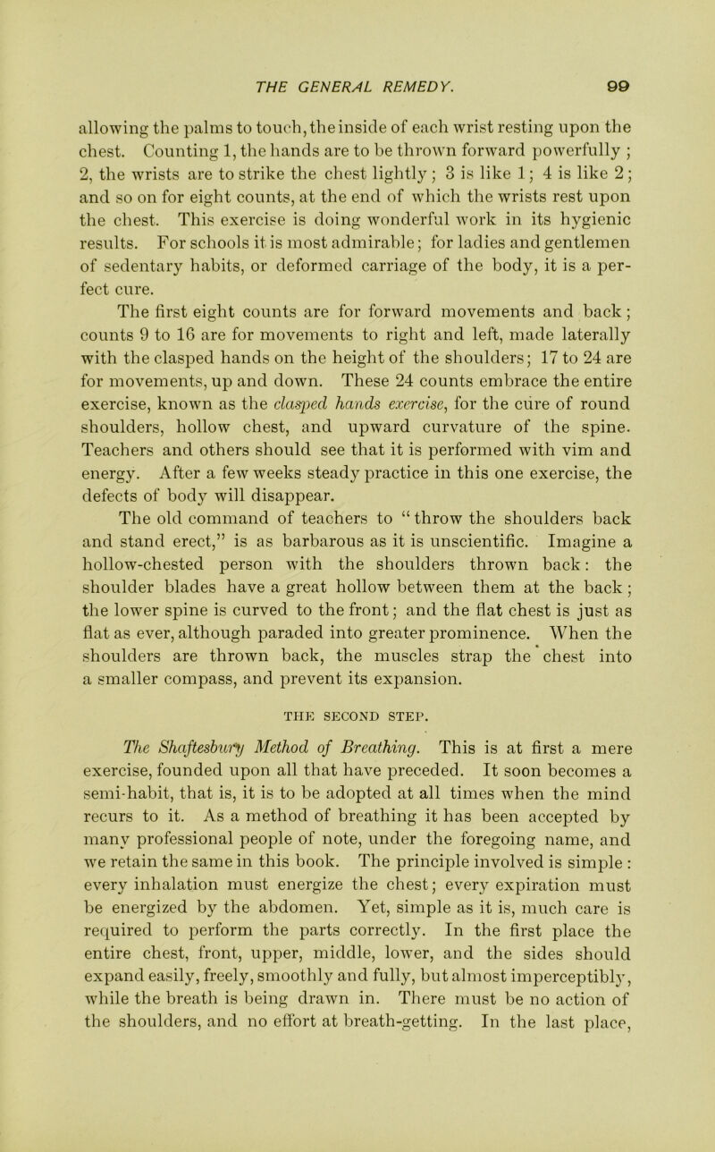 allowing the palms to touch, the inside of each wrist resting upon the chest. Counting 1, the hands are to be thrown forward powerfully ; 2, the wrists are to strike the chest lightly ; 3 is like 1; 4 is like 2 ; and so on for eight counts, at the end of which the wrists rest upon the chest. This exercise is doing wonderful work in its hygienic results. For schools it is most admirable; for ladies and gentlemen of sedentary habits, or deformed carriage of the body, it is a per- fect cure. The first eight counts are for forward movements and back; counts 9 to 16 are for movements to right and left, made laterally with the clasped hands on the height of the shoulders; 17 to 24 are for movements, up and down. These 24 counts embrace the entire exercise, known as the clasped hands exercise, for the cure of round shoulders, hollow chest, and upward curvature of the spine. Teachers and others should see that it is performed with vim and energy. After a few weeks steady practice in this one exercise, the defects of body will disappear. The old command of teachers to “ throw the shoulders back and stand erect,” is as barbarous as it is unscientific. Imagine a hollow-chested person with the shoulders thrown back: the shoulder blades have a great hollow between them at the back; the lower spine is curved to the front; and the flat chest is just as flat as ever, although paraded into greater prominence. When the shoulders are thrown back, the muscles strap the chest into a smaller compass, and prevent its expansion. THE SECOND STEP. The Shaftesbury Method of Breathing. This is at first a mere exercise, founded upon all that have preceded. It soon becomes a semi-habit, that is, it is to be adopted at all times when the mind recurs to it. As a method of breathing it has been accepted by many professional people of note, under the foregoing name, and we retain the same in this book. The principle involved is simple : every inhalation must energize the chest; every expiration must be energized by the abdomen. Yet, simple as it is, much care is required to perform the parts correctly. In the first place the entire chest, front, upper, middle, lowrer, and the sides should expand easily, freely, smoothly and fully, but almost imperceptibl}', while the breath is being drawn in. There must be no action of the shoulders, and no effort at breath-getting. In the last place,